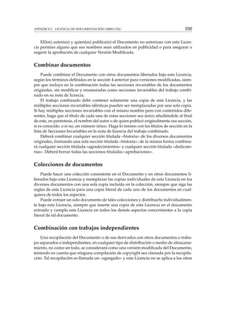 APÉNDICE C. LICENCIA DE DOCUMENTACIÓN LIBRE GNU 230
El(los) autor(es) y quien(es) publica(n) el Documento no autorizan con esta Licen-
cia permiso alguno que sus nombres sean utilizados en publicidad o para asegurar o
sugerir la aprobación de cualquier Versión Modiﬁcada.
Combinar documentos
Puede combinar el Documento con otros documentos liberados bajo esta Licencia,
según los términos deﬁnidos en la sección 4 anterior para versiones modiﬁcadas, siem-
pre que incluya en la combinación todas las secciones invariables de los documentos
originales, sin modiﬁcar y enumeradas como secciones invariables del trabajo combi-
nado en su nota de licencia.
El trabajo combinado debe contener solamente una copia de esta Licencia, y las
múltiples secciones invariables idénticas pueden ser reemplazadas por una sola copia.
Si hay múltiples secciones invariables con el mismo nombre pero con contenidos dife-
rentes, haga que el título de cada una de estas secciones sea único añadiéndole al ﬁnal
de este, en paréntesis, el nombre del autor o de quien publicó originalmente esa sección,
si es conocido, o si no, un número único. Haga lo mismo con los títulos de sección en la
lista de Secciones Invariables en la nota de licencia del trabajo combinado.
Deberá combinar cualquier sección titulada «historia» de los diversos documentos
originales, formando una sola sección titulada «historia»; de la misma forma combina-
rá cualquier sección titulada «agradecimientos» y cualquier sección titulada «dedicato-
rias». Deberá borrar todas las secciones tituladas «aprobaciones».
Colecciones de documentos
Puede hacer una colección consistente en el Documento y en otros documentos li-
berados bajo esta Licencia y reemplazar las copias individuales de esta Licencia en los
diversos documentos con una sola copia incluida en la colección, siempre que siga las
reglas de esta Licencia para una copia literal de cada uno de los documentos en cual-
quiera de todos los aspectos.
Puede extraer un solo documento de tales colecciones y distribuirlo individualmen-
te bajo esta Licencia, siempre que inserte una copia de esta Licencia en el documento
extraído y cumpla esta Licencia en todos los demás aspectos concernientes a la copia
literal de tal documento.
Combinación con trabajos independientes
Una recopilación del Documento o de sus derivados con otros documentos o traba-
jos separados o independientes, en cualquier tipo de distribución o medio de almacena-
miento, no como un todo, se considerará como una versión modiﬁcada del Documento,
teniendo en cuenta que ninguna compilación de copyright sea clamada por la recopila-
ción. Tal recopilación es llamada un «agregado» y esta Licencia no se aplica a los otros
 