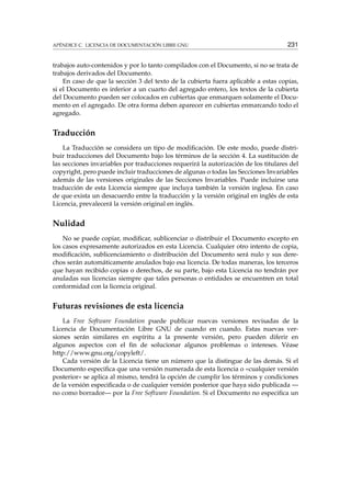 APÉNDICE C. LICENCIA DE DOCUMENTACIÓN LIBRE GNU 231
trabajos auto-contenidos y por lo tanto compilados con el Documento, si no se trata de
trabajos derivados del Documento.
En caso de que la sección 3 del texto de la cubierta fuera aplicable a estas copias,
si el Documento es inferior a un cuarto del agregado entero, los textos de la cubierta
del Documento pueden ser colocados en cubiertas que enmarquen solamente el Docu-
mento en el agregado. De otra forma deben aparecer en cubiertas enmarcando todo el
agregado.
Traducción
La Traducción se considera un tipo de modiﬁcación. De este modo, puede distri-
buir traducciones del Documento bajo los términos de la sección 4. La sustitución de
las secciones invariables por traducciones requerirá la autorización de los titulares del
copyright, pero puede incluir traducciones de algunas o todas las Secciones Invariables
además de las versiones originales de las Secciones Invariables. Puede incluirse una
traducción de esta Licencia siempre que incluya también la versión inglesa. En caso
de que exista un desacuerdo entre la traducción y la versión original en inglés de esta
Licencia, prevalecerá la versión original en inglés.
Nulidad
No se puede copiar, modiﬁcar, sublicenciar o distribuir el Documento excepto en
los casos expresamente autorizados en esta Licencia. Cualquier otro intento de copia,
modiﬁcación, sublicenciamiento o distribución del Documento será nulo y sus dere-
chos serán automáticamente anulados bajo esa licencia. De todas maneras, los terceros
que hayan recibido copias o derechos, de su parte, bajo esta Licencia no tendrán por
anuladas sus licencias siempre que tales personas o entidades se encuentren en total
conformidad con la licencia original.
Futuras revisiones de esta licencia
La Free Software Foundation puede publicar nuevas versiones revisadas de la
Licencia de Documentación Libre GNU de cuando en cuando. Estas nuevas ver-
siones serán similares en espíritu a la presente versión, pero pueden diferir en
algunos aspectos con el ﬁn de solucionar algunos problemas o intereses. Véase
http://www.gnu.org/copyleft/.
Cada versión de la Licencia tiene un número que la distingue de las demás. Si el
Documento especiﬁca que una versión numerada de esta licencia o «cualquier versión
posterior» se aplica al mismo, tendrá la opción de cumplir los términos y condiciones
de la versión especiﬁcada o de cualquier versión posterior que haya sido publicada —
no como borrador— por la Free Software Foundation. Si el Documento no especiﬁca un
 