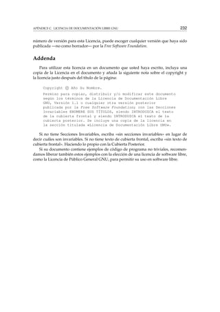APÉNDICE C. LICENCIA DE DOCUMENTACIÓN LIBRE GNU 232
número de versión para esta Licencia, puede escoger cualquier versión que haya sido
publicada —no como borrador— por la Free Software Foundation.
Addenda
Para utilizar esta licencia en un documento que usted haya escrito, incluya una
copia de la Licencia en el documento y añada la siguiente nota sobre el copyright y
la licencia justo después del título de la página:
Copyright c Año Su Nombre.
Permiso para copiar, distribuir y/o modificar este documento
según los términos de la Licencia de Documentación Libre
GNU, Versión 1.1 o cualquier otra versión posterior
publicada por la Free Software Foundation; con las Secciones
Invariables ENUMERE SUS TÍTULOS, siendo INTRODUZCA el texto
de la cubierta frontal y siendo INTRODUZCA el texto de la
cubierta posterior. Se incluye una copia de la licencia en
la sección titulada «Licencia de Documentación Libre GNU».
Si no tiene Secciones Invariables, escriba «sin secciones invariables» en lugar de
decir cuáles son invariables. Si no tiene texto de cubierta frontal, escriba «sin texto de
cubierta frontal». Haciendo lo propio con la Cubierta Posterior.
Si su documento contiene ejemplos de código de programa no triviales, recomen-
damos liberar también estos ejemplos con la elección de una licencia de software libre,
como la Licencia de Público General GNU, para permitir su uso en software libre.
 