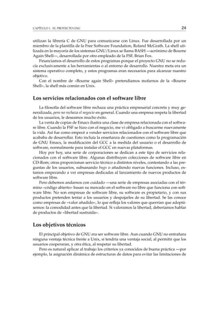 CAPÍTULO 1. EL PROYECTO GNU 24
utilizan la librería C de GNU para comunicarse con Linux. Fue desarrollada por un
miembro de la plantilla de la Free Software Foundation, Roland McGrath. La shell uti-
lizada en la mayoría de los sistemas GNU/Linux se llama BASH —acrónimo de Bourne
Again Shell—, desarrollada por otro empleado de la FSF, Brian Fox.
Financiamos el desarrollo de estos programas porque el proyecto GNU no se redu-
cía exclusivamente a las herramientas o al entorno de desarrollo. Nuestra meta era un
sistema operativo completo, y estos programas eran necesarios para alcanzar nuestro
objetivo.
Con el nombre de «Bourne again Shell» pretendíamos mofarnos de la «Bourne
Shell», la shell más común en Unix.
Los servicios relacionados con el software libre
La ﬁlosofía del software libre rechaza una práctica empresarial concreta y muy ge-
neralizada, pero no rechaza el negocio en general. Cuando una empresa respeta la libertad
de los usuarios, le deseamos mucho éxito.
La venta de copias de Emacs ilustra una clase de empresa relacionada con el softwa-
re libre. Cuando la FSF se hizo con el negocio, me vi obligado a buscarme nuevamente
la vida. Así fue como empecé a vender servicios relacionados con el software libre que
acababa de desarrollar. Esto incluía la enseñanza de cuestiones como la programación
de GNU Emacs, la modiﬁcación del GCC a la medida del usuario o el desarrollo de
software, normalmente para instalar el GCC en nuevas plataformas.
Hoy por hoy, una serie de corporaciones se dedican a este tipo de servicios rela-
cionados con el software libre. Algunas distribuyen colecciones de software libre en
CD-Rom; otras proporcionan servicio técnico a distintos niveles, contestando a las pre-
guntas de los usuarios, subsanando bugs o añadiendo nuevas funciones. Incluso, es-
tamos empezando a ver empresas dedicadas al lanzamiento de nuevos productos de
software libre.
Pero debemos andarnos con cuidado —una serie de empresas asociadas con el tér-
mino «código abierto» basan su mercado en el software no libre que funciona con soft-
ware libre. No son empresas de software libre, su software es propietario, y con sus
productos pretenden tentar a los usuarios y despojarles de su libertad. Se las conoce
como empresas de «valor añadido», lo que reﬂeja los valores que querrían que adoptá-
semos: la comodidad antes que la libertad. Si valoramos la libertad, deberíamos hablar
de productos de «libertad sustraída».
Los objetivos técnicos
El principal objetivo de GNU era ser software libre. Aun cuando GNU no entrañara
ninguna ventaja técnica frente a Unix, sí tendría una ventaja social, al permitir que los
usuarios cooperaran, y otra ética, al respetar su libertad.
Pero es natural aplicar al trabajo los criterios ya conocidos de buena práctica —por
ejemplo, la asignación dinámica de estructuras de datos para evitar las limitaciones de
 