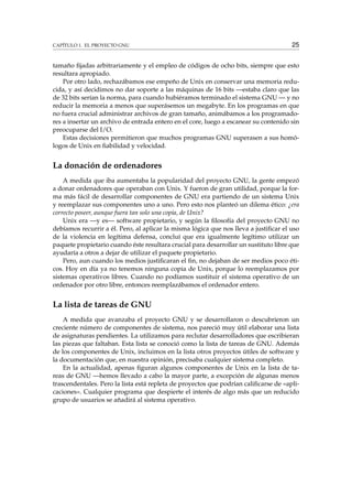 CAPÍTULO 1. EL PROYECTO GNU 25
tamaño ﬁjadas arbitrariamente y el empleo de códigos de ocho bits, siempre que esto
resultara apropiado.
Por otro lado, rechazábamos ese empeño de Unix en conservar una memoria redu-
cida, y así decidimos no dar soporte a las máquinas de 16 bits —estaba claro que las
de 32 bits serían la norma, para cuando hubiéramos terminado el sistema GNU — y no
reducir la memoria a menos que superásemos un megabyte. En los programas en que
no fuera crucial administrar archivos de gran tamaño, animábamos a los programado-
res a insertar un archivo de entrada entero en el core, luego a escanear su contenido sin
preocuparse del I/O.
Estas decisiones permitieron que muchos programas GNU superasen a sus homó-
logos de Unix en ﬁabilidad y velocidad.
La donación de ordenadores
A medida que iba aumentaba la popularidad del proyecto GNU, la gente empezó
a donar ordenadores que operaban con Unix. Y fueron de gran utilidad, porque la for-
ma más fácil de desarrollar componentes de GNU era partiendo de un sistema Unix
y reemplazar sus componentes uno a uno. Pero esto nos planteó un dilema ético: ¿era
correcto poseer, aunque fuera tan solo una copia, de Unix?
Unix era —y es— software propietario, y según la ﬁlosofía del proyecto GNU no
debíamos recurrir a él. Pero, al aplicar la misma lógica que nos lleva a justiﬁcar el uso
de la violencia en legítima defensa, concluí que era igualmente legítimo utilizar un
paquete propietario cuando éste resultara crucial para desarrollar un sustituto libre que
ayudaría a otros a dejar de utilizar el paquete propietario.
Pero, aun cuando los medios justiﬁcaran el ﬁn, no dejaban de ser medios poco éti-
cos. Hoy en día ya no tenemos ninguna copia de Unix, porque lo reemplazamos por
sistemas operativos libres. Cuando no podíamos sustituir el sistema operativo de un
ordenador por otro libre, entonces reemplazábamos el ordenador entero.
La lista de tareas de GNU
A medida que avanzaba el proyecto GNU y se desarrollaron o descubrieron un
creciente número de componentes de sistema, nos pareció muy útil elaborar una lista
de asignaturas pendientes. La utilizamos para reclutar desarrolladores que escribieran
las piezas que faltaban. Esta lista se conoció como la lista de tareas de GNU. Además
de los componentes de Unix, incluimos en la lista otros proyectos útiles de software y
la documentación que, en nuestra opinión, precisaba cualquier sistema completo.
En la actualidad, apenas ﬁguran algunos componentes de Unix en la lista de ta-
reas de GNU —hemos llevado a cabo la mayor parte, a excepción de algunas menos
trascendentales. Pero la lista está repleta de proyectos que podrían caliﬁcarse de «apli-
caciones». Cualquier programa que despierte el interés de algo más que un reducido
grupo de usuarios se añadirá al sistema operativo.
 