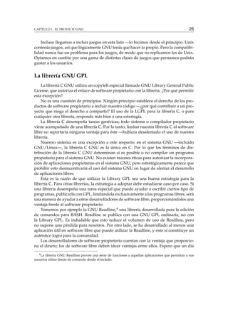 CAPÍTULO 1. EL PROYECTO GNU 26
Incluso llegamos a incluir juegos en esta lista —lo hicimos desde el principio. Unix
contenía juegos, así que lógicamente GNU tenía que hacer lo propio. Pero la compatibi-
lidad nunca fue un problema para los juegos, de modo que no replicamos los de Unix.
Optamos en cambio por una gama de distintas clases de juegos que pensamos podrán
gustar a los usuarios.
La librería GNU GPL
La librería C GNU utiliza un copyleft especial llamado GNU Library General Public
License, que autoriza el enlace de software propietario con la librería. ¿Por qué permitir
esta excepción?
No es una cuestión de principios. Ningún principio establece el derecho de los pro-
ductos de software propietario a incluir nuestro código —¿por qué contribuir a un pro-
yecto que niega el derecho a compartir? El uso de la LGPL para la librería C, o para
cualquier otra librería, responde más bien a una estrategia.
La librería C desempeña tareas genéricas; todo sistema o compilador propietario
viene acompañado de una librería C. Por lo tanto, limitar nuestra librería C al software
libre no reportaría ninguna ventaja para éste —hubiera desalentado el uso de nuestra
librería.
Nuestro sistema es una excepción a este respecto: en el sistema GNU —incluido
GNU/Linux—, la librería C GNU es la única en C. Por lo que los términos de dis-
tribución de la librería C GNU determinan si es posible o no compilar un programa
propietario para el sistema GNU. No existen razones éticas para autorizar la incorpora-
ción de aplicaciones propietarias en el sistema GNU, pero estratégicamente parece que
prohibir esto desincentivaría el uso del sistema GNU en lugar de alentar el desarrollo
de aplicaciones libres.
Esta es la razón de que utilizar la Library GPL sea una buena estrategia para la
librería C. Para otras librerías, la estrategia a adoptar debe estudiarse caso por caso. Si
una librería desempeña una tarea especial que puede ayudar a escribir ciertos tipo de
programas, publicarla con GPL, limitándola exclusivamente a los programas libres, será
una manera de ayudar a otros desarrolladores de software libre, proporcionándoles una
ventaja frente al software propietario.
Tomemos por ejemplo la GNU Readline,4 una librería desarrollada para la edición
de comandos para BASH. Readline se publica con una GNU GPL ordinaria, no con
la Library GPL. Es indudable que esto reduce el volumen de uso de Readline, pero
no supone una pérdida para nosotros. Por otro lado, se ha desarrollado al menos una
aplicación útil en software libre que puede utilizar la Readline, y esto sí constituye un
auténtico logro para la comunidad.
Los desarrolladores de software propietario cuentan con la ventaja que proporcio-
na el dinero; los de software libre deben idear ventajas entre ellos. Espero que un día
4
La librería GNU Readline provee una serie de funciones a aquellas aplicaciones que permitan a sus
usuarios editar líneas de comando desde el teclado.
 