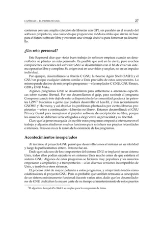CAPÍTULO 1. EL PROYECTO GNU 27
contemos con una amplia colección de librerías con GPL sin paralelo en el mundo del
software propietario, una colección que proporcione módulos útiles que sirvan de base
para el futuro software libre y entrañen una ventaja decisiva para fomentar su desarro-
llo.
¿Un reto personal?
Eric Raymond dice que «todo buen trabajo de software empieza cuando un desa-
rrollador se plantea un reto personal». Es posible que esté en lo cierto, pero muchos
componentes esenciales del software GNU se desarrollaron con el ﬁn de crear un siste-
ma operativo libre y completo. Su origen está en una visión y un plan, no en un impulso
individual.
Por ejemplo, desarrollamos la librería C GNU, la Bourne Again Shell (BASH) y el
GNU tar porque cualquier sistema similar a Unix precisaba de estos componentes. Lo
mismo puede decirse de mis propios programas —el compilador C GNU, GNU Emacs,
GDB y GNU Make.
Algunos programas GNU se desarrollaron para enfrentarse a amenazas especíﬁ-
cas sobre nuestra libertad. Por eso desarrollamos el gzip, para sustituir al programa
Compress cuando éste dejó de estar a disposición de la comunidad gracias a las paten-
tes LZW.5 Buscamos a gente que pudiera desarrollar el LessTif, y más recientemente
GNOME y Harmony, y así abordar los problemas planteados por ciertas librerías pro-
pietarias —véase a continuación «Librerías no libres». Estamos desarrollando el GNU
Privacy Guard para reemplazar el popular software de encriptación no libre, porque
los usuarios no deberían verse obligados a elegir entre su privacidad y su libertad.
Claro que la gente encargada de escribir estos programas empezó a interesarse en el
trabajo, y algunos añadieron muchas funciones para satisfacer sus propias necesidades
e intereses. Pero esa no es la razón de la existencia de los programas.
Acontecimientos inesperados
Al iniciarse el proyecto GNU pensé que desarrollaríamos el sistema en su totalidad
y luego lo publicaríamos entero. Pero no fue así.
Dado que cada uno de los componentes del sistema GNU se implantó en un sistema
Unix, todos ellos podían ejecutarse en sistemas Unix mucho antes de que existiera el
sistema GNU. Algunos de estos programas se hicieron muy populares y los usuarios
empezaron a ampliarlos y a transportarlos —a las diversas versiones incompatibles de
Unix, y también a otros sistemas.
El proceso dotó de mayor potencia a estos programas, y atrajo tanto fondos como
colaboradores al proyecto GNU. Pero es probable que también retrasara la concepción
de un sistema mínimamente funcional durante varios años, dado que los desarrollado-
res de GNU dedicaban la mayor parte de su tiempo al mantenimiento de estos puertos
5
El algoritmo Lempel-Ziv-Welch se emplea para la compresión de datos.
 