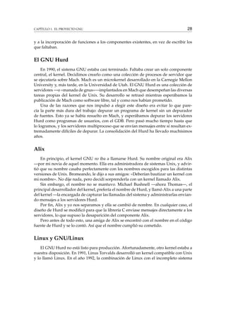 CAPÍTULO 1. EL PROYECTO GNU 28
y a la incorporación de funciones a los componentes existentes, en vez de escribir los
que faltaban.
El GNU Hurd
En 1990, el sistema GNU estaba casi terminado. Faltaba crear un solo componente
central, el kernel. Decidimos crearlo como una colección de procesos de servidor que
se ejecutaría sobre Mach. Mach es un microkernel desarrollado en la Carnegie Mellon
University y, más tarde, en la Universidad de Utah. El GNU Hurd es una colección de
servidores —o «manada de gnus»—implantados en Mach que desempeñan las diversas
tareas propias del kernel de Unix. Su desarrollo se retrasó mientras esperábamos la
publicación de Mach como software libre, tal y como nos habían prometido.
Una de las razones que nos impulsó a elegir este diseño era evitar lo que pare-
cía la parte más dura del trabajo: depurar un programa de kernel sin un depurador
de fuentes. Esto ya se había resuelto en Mach, y esperábamos depurar los servidores
Hurd como programas de usuarios, con el GDB. Pero pasó mucho tiempo hasta que
lo logramos, y los servidores multiproceso que se envían mensajes entre sí resultan ex-
tremadamente difíciles de depurar. La consolidación del Hurd ha llevado muchísimos
años.
Alix
En principio, el kernel GNU no iba a llamarse Hurd. Su nombre original era Alix
—por mi novia de aquel momento. Ella era administradora de sistemas Unix, y advir-
tió que su nombre casaba perfectamente con los nombres escogidos para las distintas
versiones de Unix. Bromeando, le dijo a sus amigos: «Deberían bautizar un kernel con
mi nombre». No dije nada, pero decidí sorprenderla con un kernel llamado Alix.
Sin embargo, el nombre no se mantuvo. Michael Bushnell —ahora Thomas—, el
principal desarrollador del kernel, prefería el nombre de Hurd, y llamó Alix a una parte
del kernel —la encargada de capturar las llamadas del sistema y administrarlas envian-
do mensajes a los servidores Hurd.
Por ﬁn, Alix y yo nos separamos y ella se cambió de nombre. En cualquier caso, el
diseño de Hurd se modiﬁcó para que la librería C enviase mensajes directamente a los
servidores, lo que supuso la desaparición del componente Alix.
Pero antes de todo esto, una amiga de Alix se encontró con el nombre en el código
fuente de Hurd y se lo contó. Así que el nombre cumplió su cometido.
Linux y GNU/Linux
El GNU Hurd no está listo para producción. Afortunadamente, otro kernel estaba a
nuestra disposición. En 1991, Linus Torvalds desarrolló un kernel compatible con Unix
y lo llamó Linux. En el año 1992, la combinación de Linux con el incompleto sistema
 