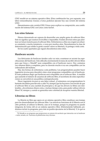 CAPÍTULO 1. EL PROYECTO GNU 29
GNU resultó en un sistema operativo libre. [Esta combinación fue, por supuesto, una
labor extraordinaria]. Gracias a Linux podemos ejecutar hoy una versión del sistema
GNU.
Denominamos esta versión GNU/Linux para explicar su composición, una combi-
nación del sistema GNU con Linux como kernel.
Los retos futuros
Hemos demostrado ser capaces de desarrollar una amplia gama de software libre.
Esto no signiﬁca que seamos invencibles e imparables. Existen diversos retos que plan-
tean un futuro incierto para el software libre. Enfrentarnos a ellos nos exigirá un esfuer-
zo constante y mucha resistencia, a veces por muchos años. Necesitaremos la clase de
determinación que exhibe la gente cuando valora su libertad y la protege a toda costa.
En los cuatro apartados que siguen discutiremos estos retos.
Hardware secreto
Los fabricantes de hardware tienden cada vez más a mantener en secreto las espe-
ciﬁcaciones del hardware. Esto diﬁculta enormemente la tarea de escribir drivers libres
para que Linux y Xfree866 sean compatibles con el hardware nuevo. Hoy contamos
con sistemas libres y completos, pero no durarán mucho si no son compatibles con los
ordenadores del mañana.
Hay dos formas de enfrentarse a este problema. Los programadores pueden hacer
ingeniería inversa para descubrir cómo crear programas compatibles con el hardware.
El resto podemos elegir qué hardware será compatible con el software libre. A medida
que aumente el número de usuarios de software libre, el secretismo de estas especiﬁca-
ciones se convertirá en una política contraproducente.
Hacer ingeniería inversa es una labor colosal. ¿Contaremos con programadores lo
bastante decididos para llevarla a cabo? Sí, siempre que les hayamos convencido de que
el software libre es una cuestión de principios y de que los drivers no libres son into-
lerables. ¿Invertiremos dinero extra, e incluso tiempo extra, para poder utilizar drivers
libres? Sí, siempre y cuando se generalice esta voluntad de recuperar nuestra libertad.
Librerías no libres
La librería no libre que opera en un sistema operativo libre constituye una trampa
para los desarrolladores de software libre. Las atractivas funciones de la librería son el
cebo perfecto; al utilizar la librería, caes en la trampa, porque tu programa no puede
integrarse de forma útil en un sistema operativo libre. [Estrictamente hablando, po-
dríamos incluir tu programa, pero éste no podría ejecutarse sin la librería]. Y, lo que es
6
El Xfree86 es un programa que proporciona un entorno de escritorio que interactúa con tu hardware
—ratón, teclado, etc. Funciona en plataformas muy diversas.
 