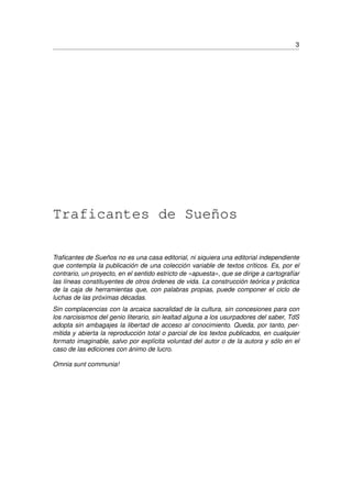 3
Traficantes de Sueños
Traﬁcantes de Sueños no es una casa editorial, ni siquiera una editorial independiente
que contempla la publicación de una colección variable de textos críticos. Es, por el
contrario, un proyecto, en el sentido estricto de «apuesta», que se dirige a cartografíar
las líneas constituyentes de otros órdenes de vida. La construcción teórica y práctica
de la caja de herramientas que, con palabras propias, puede componer el ciclo de
luchas de las próximas décadas.
Sin complacencias con la arcaica sacralidad de la cultura, sin concesiones para con
los narcisismos del genio literario, sin lealtad alguna a los usurpadores del saber, TdS
adopta sin ambagajes la libertad de acceso al conocimiento. Queda, por tanto, per-
mitida y abierta la reproducción total o parcial de los textos publicados, en cualquier
formato imaginable, salvo por explícita voluntad del autor o de la autora y sólo en el
caso de las ediciones con ánimo de lucro.
Omnia sunt communia!
 