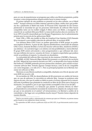 CAPÍTULO 1. EL PROYECTO GNU 30
peor, en caso de popularizarse un programa que utilice una librería propietaria, podría
arrastrar a otros programadores desprevenidos hacia la misma trampa.
El primer ejemplo de este problema se presentó en los años ochenta, con el Motif
toolkit.7 Aunque entonces no había sistemas operativos libres, estaba claro qué proble-
ma iba a plantearles el Motif más tarde. El Proyecto GNU respondió de dos formas:
planteando la necesidad de que los proyectos individuales de software libre fueran
compatibles tanto con los toolkit widgets X libres como con Motif, y encargando la
creación de un sustituto libre para Motif. La tarea tardó muchos años en concluirse. Só-
lo en 1997 el LessTif, desarrollado por los Hungry Programmers, fue lo suﬁcientemente
potente para la mayoría de las aplicaciones Motif.
Entre 1996 y 1998, otro toolkit no libre de Graphical User Interface (GUI) llamado
Qt se incorporó a una notable colección de software libre, el escritorio KDE.
Los sistemas libres GNU/Linux no podían aprovechar el KDE porque no podía-
mos emplear la librería. A pesar de ello, algunos distribuidores comerciales de sistemas
GNU/Linux, bastante ﬂexibles a la hora de mezclar software libre, añadieron el KDE a
sus sistemas —lo cual daría lugar a un sistema con más posibilidades y menos libertad.
El grupo KDE animó activamente a otros programadores a que utilizasen Qt, mien-
tras que millones de nuevos «usuarios de Linux» ni siquiera sospechaban que pudiera
existir un problema al respecto. La situación era desoladora.
La comunidad del software libre reaccionó de dos maneras: GNOME y Harmony.
GNOME, el GNU Network Object Model Environment, es el proyecto de escritorio
de GNU. Miguel de Icaza tomó la iniciativa en 1997, y se desarrolló con el apoyo de Red
Hat Software. GNOME pretendía proveer prestaciones similares, pero usando exclusi-
vamente software libre. Entraña algunas ventajas técnicas, como la de ser compatible
con varios lenguajes, y no sólo el C++. Pero su principal propósito era la libertad, fun-
cionar sin software no libre.
Harmony es una librería sustitutiva compatible, diseñada con el ﬁn de ejecutar soft-
ware KDE sin recurrir a Qt.
En noviembre de 1998, los desarrolladores de Qt anunciaron un cambio de licencia
que, en caso de aplicarse, lo convertiría en software libre. Aunque no podemos estar
seguros de esto, creo que el cambio se debió en parte a la ﬁrme respuesta de la comuni-
dad ante el problema que planteaba la condición no libre de Qt. [Esta nueva licencia es
incómoda y no equitativa, por lo que sigue siendo aconsejable evitar el uso de Qt8]
¿Cómo responderemos a la tentación que plantee la próxima librería no libre?
¿Comprenderá la comunidad la necesidad de mantenernos alejados de cualquier tram-
pa que se nos presente en el camino? ¿O renunciaremos a la libertad a cambio de la
comodidad, y dar lugar así a un problema mucho mayor? Nuestro futuro depende de
nuestra ﬁlosofía.
7
Motif es una interfaz gráﬁca y administrador de ventanas que opera en X Window, un potente sistema
gráﬁco basado en una arquitectura cliente/servidor.
8
En septiembre de 2000 volvería a publicarse el Qt con GNU GPL, lo que básicamente resolvía el pro-
blema.
 