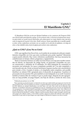 Capítulo 2
El Maniﬁesto GNU1
El Maniﬁesto GNU fue escrito por Richard Stallman en los comienzos del Proyecto GNU,
con el ﬁn de pedir participación y apoyo. En los primeros años, se hicieron actualizaciones meno-
res para tomar en cuenta nuevos desarrollos, pero ahora parece ser mejor dejarlo como esta tal y
como la mayoría de la gente lo ha visto. Desde entonces, hemos aprendido que es posible ayudar
a evitar ciertas confusiones corrientes con un cambio en la selección de palabras, a lo largo de
estos se han añadido notas al pie de página para aclarar estas confusiones.
¿Qué es GNU? ¡Gnu No es Unix!
GNU, que signiﬁca Gnu No es Unix, es el nombre de un sistema de software comple-
tamente compatible con Unix que estoy escribiendo para poder regalarlo2 libremente
a quien pueda utilizarlo. Hay varios voluntarios ayudándome. Son muy necesarias las
contribuciones en tiempo, dinero, programas y equipamiento.
Hasta el momento tenemos un editor de texto Emacs con Lisp para escribir coman-
dos de edición, un depurador de código fuente, un generador compatible con yacc,
un comunicador y alrededor de 35 utilidades. Un shell (intérprete de comandos) se
encuentra casi terminado. Un nuevo compilador portable de C ha sido compilado y
será lanzado este año. Existe un kernel inicial pero requiere muchas más características
para emular a Unix. Cuando el núcleo y el compilador estén completos, será posible
distribuir un sistema GNU apropiado para el desarrollo de programas. Usaremos el
procesador de documentos TeX, pero también se está trabajando en un nroff. Usaremos
también el sistema libre de ventanas X que se puede migra. Después de esto agregare-
mos un Lisp portable, un juego Empire, una hoja de cálculo y cientos de otras cosas,
1
Publicado por primera vez en 1984
2
Esta expresión era desafortunada. La intención era decir que nadie tendría que pagar por el permiso de
usar el sistema GNU. Pero las palabras no aclaran, y la gente interpreta a menudo que se dice que las copias
de GNU deberán ser siempre distribuidas a un costo bajo o sin costo. Ésta nunca fue la intención; más
adelante, el maniﬁesto menciona la posibilidad de que las compañías provean servicios de distribución
con una ganancia. Con posterioridad he aprendido a distinguir cuidadosamente entre «free» [libre] en el
sentido de libertad y «free» [gratis] en el sentido del precio. Software libre es software que los usuarios
tienen la libertad de distribuir y cambiar. Algunos usuarios pueden obtener copias sin pagar, mientras que
otros pagan para obtener copias; y si los fondos ayudan a apoyar la mejora del software, tanto mejor. Lo
importante es que todos los que tengan una copia tengan la libertad de cooperar con otros al usarlo.
35
 