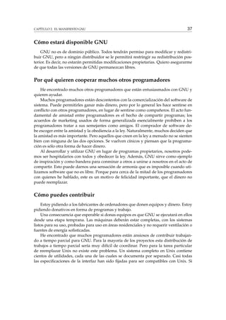 CAPÍTULO 2. EL MANIFIESTO GNU 37
Cómo estará disponible GNU
GNU no es de dominio público. Todos tendrán permiso para modiﬁcar y redistri-
buir GNU, pero a ningún distribuidor se le permitirá restringir su redistribución pos-
terior. Es decir, no estarán permitidas modiﬁcaciones propietarias. Quiero asegurarme
de que todas las versiones de GNU permanezcan libres.
Por qué quieren cooperar muchos otros programadores
He encontrado muchos otros programadores que están entusiasmados con GNU y
quieren ayudar.
Muchos programadores están descontentos con la comercialización del software de
sistema. Puede permitirles ganar más dinero, pero por lo general les hace sentirse en
conﬂicto con otros programadores, en lugar de sentirse como compañeros. El acto fun-
damental de amistad entre programadores es el hecho de compartir programas; los
acuerdos de marketing usados de forma generalizada esencialmente prohíben a los
programadores tratar a sus semejantes como amigos. El comprador de software de-
be escoger entre la amistad y la obediencia a la ley. Naturalmente, muchos deciden que
la amistad es más importante. Pero aquellos que creen en la ley a menudo no se sienten
bien con ninguna de las dos opciones. Se vuelven cínicos y piensan que la programa-
ción es sólo otra forma de hacer dinero.
Al desarrollar y utilizar GNU en lugar de programas propietarios, nosotros pode-
mos ser hospitalarios con todos y obedecer la ley. Además, GNU sirve como ejemplo
de inspiración y como bandera para conminar a otros a unirse a nosotros en el acto de
compartir. Esto puede darnos una sensación de armonía que es imposible cuando uti-
lizamos software que no es libre. Porque para cerca de la mitad de los programadores
con quienes he hablado, este es un motivo de felicidad importante, que el dinero no
puede reemplazar.
Cómo puedes contribuir
Estoy pidiendo a los fabricantes de ordenadores que donen equipos y dinero. Estoy
pidiendo donativos en forma de programas y trabajo.
Una consecuencia que esperable si donas equipos es que GNU se ejecutará en ellos
desde una etapa temprana. Las máquinas deberán estar completas, con los sistemas
listos para su uso, probadas para uso en áreas residenciales y no requerir ventilación o
fuentes de energía soﬁsticadas.
He encontrado que muchos programadores están ansiosos de contribuir trabajan-
do a tiempo parcial para GNU. Para la mayoría de los proyectos esta distribución de
trabajos a tiempo parcial sería muy difícil de coordinar. Pero para la tarea particular
de reemplazar Unix no existe este problema. Un sistema completo en Unix contiene
cientos de utilidades, cada una de las cuales se documenta por separado. Casi todas
las especiﬁcaciones de la interfaz han sido ﬁjadas para ser compatibles con Unix. Si
 