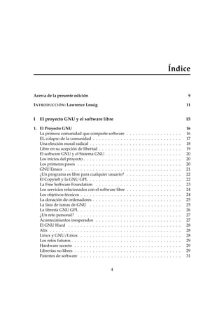 Índice
Acerca de la presente edición 9
INTRODUCCIÓN: Lawrence Lessig 11
I El proyecto GNU y el software libre 15
1. El Proyecto GNU 16
La primera comunidad que comparte software . . . . . . . . . . . . . . . . . . 16
EL colapso de la comunidad . . . . . . . . . . . . . . . . . . . . . . . . . . . . . 17
Una elección moral radical . . . . . . . . . . . . . . . . . . . . . . . . . . . . . . 18
Libre en su acepción de libertad . . . . . . . . . . . . . . . . . . . . . . . . . . . 19
El software GNU y el Sistema GNU . . . . . . . . . . . . . . . . . . . . . . . . . 20
Los inicios del proyecto . . . . . . . . . . . . . . . . . . . . . . . . . . . . . . . . 20
Los primeros pasos . . . . . . . . . . . . . . . . . . . . . . . . . . . . . . . . . . 20
GNU Emacs . . . . . . . . . . . . . . . . . . . . . . . . . . . . . . . . . . . . . . 21
¿Un programa es libre para cualquier usuario? . . . . . . . . . . . . . . . . . . 22
El Copyleft y la GNU GPL . . . . . . . . . . . . . . . . . . . . . . . . . . . . . . 22
La Free Software Foundation . . . . . . . . . . . . . . . . . . . . . . . . . . . . 23
Los servicios relacionados con el software libre . . . . . . . . . . . . . . . . . . 24
Los objetivos técnicos . . . . . . . . . . . . . . . . . . . . . . . . . . . . . . . . . 24
La donación de ordenadores . . . . . . . . . . . . . . . . . . . . . . . . . . . . . 25
La lista de tareas de GNU . . . . . . . . . . . . . . . . . . . . . . . . . . . . . . 25
La librería GNU GPL . . . . . . . . . . . . . . . . . . . . . . . . . . . . . . . . . 26
¿Un reto personal? . . . . . . . . . . . . . . . . . . . . . . . . . . . . . . . . . . 27
Acontecimientos inesperados . . . . . . . . . . . . . . . . . . . . . . . . . . . . 27
El GNU Hurd . . . . . . . . . . . . . . . . . . . . . . . . . . . . . . . . . . . . . 28
Alix . . . . . . . . . . . . . . . . . . . . . . . . . . . . . . . . . . . . . . . . . . . 28
Linux y GNU/Linux . . . . . . . . . . . . . . . . . . . . . . . . . . . . . . . . . 28
Los retos futuros . . . . . . . . . . . . . . . . . . . . . . . . . . . . . . . . . . . . 29
Hardware secreto . . . . . . . . . . . . . . . . . . . . . . . . . . . . . . . . . . . 29
Librerías no libres . . . . . . . . . . . . . . . . . . . . . . . . . . . . . . . . . . . 29
Patentes de software . . . . . . . . . . . . . . . . . . . . . . . . . . . . . . . . . 31
4
 