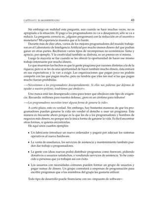 CAPÍTULO 2. EL MANIFIESTO GNU 43
Sin embargo en realidad esta pregunta, aun cuando se hace muchas veces, no es
apropiada a la situación. El pago a los programadores no va a desaparecer, sólo se va a
reducir. La pregunta correcta es, ¿alguien programará con la reducción en el incentivo
monetario? Mi experiencia muestra que sí lo harán.
Durante más de diez años, varios de los mejores programadores del mundo trabaja-
ron en el Laboratorio de Inteligencia Artiﬁcial por mucho menos dinero del que podían
ganar en otras partes. Recibieron varios tipos de recompensas no económicas: fama y
aprecio, por ejemplo. Y la creatividad también se disfruta, es un premio en sí misma.
Luego la mayoría se fue cuando se les ofreció la oportunidad de hacer ese mismo
trabajo interesante por mucho dinero.
Lo que muestran los hechos es que la gente programa por razones distintas a la de la
riqueza; pero si se les da una oportunidad de hacer también mucho dinero, ésta entrará
en sus expectativas y la van a exigir. Las organizaciones que pagan poco no podrán
competir con las que pagan mucho, pero no tendría que irles tan mal si las que pagan
mucho fueran prohibidas.
—«Necesitamos a los programadores desesperadamente. Si ellos nos pidieran que dejemos de
ayudar a nuestro prójimo, tendríamos que obedecer».
Uno nunca está tan desesperado como para tener que obedecer este tipo de exigen-
cia. Recuerda: millones para nuestra defensa, ¡pero ni un céntimo para tributos!
—«Los programadores necesitan tener alguna forma de ganarse la vida».
A corto plazo, esto es verdad. Sin embargo, hay bastantes maneras de que los pro-
gramadores puedan ganarse la vida sin vender el derecho a usar un programa. Esta
manera es frecuente ahora porque es la que les da a los programadores y hombres de
negocios más dinero, no porque sea la única forma de ganarse la vida. Es fácil encontrar
otras formas, si quieres encontrarlas.
He aquí unos cuantos ejemplos:
Un fabricante introduce un nuevo ordenador y pagará por adecuar los sistemas
operativos al nuevo hardware.
La venta de enseñanza, los servicios de asistencia y mantenimiento también pue-
den dar trabajo a programadores.
La gente con ideas nuevas podrá distribuir programas como freeware, pidiendo
donativos a usuarios satisfechos, o vendiendo servicios de asistencia. Yo he cono-
cido a personas que ya trabajan así con éxito.
Los usuarios con necesidades comunes pueden formar un grupo de usuarios y
pagar sumas de dinero. Un grupo contratará a empresas de programación para
escribir programas que a los miembros del grupo les gustaría utilizar.
Todo tipo de desarrollo puede ﬁnanciarse con un «impuesto de software»:
 