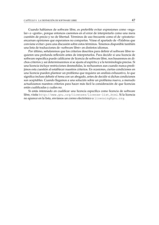 CAPÍTULO 3. LA DEFINICIÓN DE SOFTWARE LIBRE 47
Cuando hablamos de software libre, es preferible evitar expresiones como «rega-
lar» o «gratis», porque entonces caeremos en el error de interpretarlo como una mera
cuestión de precio y no de libertad. Términos de uso frecuente como el de «piratería»
encarnan opiniones que esperamos no compartas. Véase el apartado de «Palabras que
conviene evitar» para una discusión sobre estos términos. Tenemos disponible también
una lista de traducciones de «software libre» en distintos idiomas.
Por último, señalaremos que los criterios descritos para deﬁnir el software libre re-
quieren una profunda reﬂexión antes de interpretarlos. Para decidir si una licencia de
software especíﬁca puede caliﬁcarse de licencia de software libre, nos basaremos en di-
chos criterios y así determinaremos si se ajusta al espíritu y a la terminología precisa. Si
una licencia incluye restricciones desmedidas, la rechazamos aun cuando nunca predi-
jimos esta cuestión al establecer nuestros criterios. En ocasiones, ciertas condiciones en
una licencia pueden plantear un problema que requiera un análisis exhaustivo, lo que
signiﬁca incluso debatir el tema con un abogado, antes de decidir si dichas condiciones
son aceptables. Cuando llegamos a una solución sobre un problema nuevo, a menudo
actualizamos nuestros criterios para hacer más fácil la consideración de que licencias
están cualiﬁcadas y cuáles no.
Si estás interesado en cualiﬁcar una licencia especíﬁca como licencia de software
libre, visita http://www.gnu.org/licenses/license-list.html. Si la licencia
no aparece en la lista, envíanos un correo electrónico a licensing@gnu.org.
 