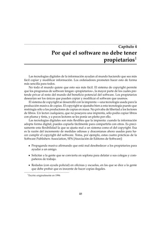 Capítulo 4
Por qué el software no debe tener
propietarios1
Las tecnologías digitales de la información ayudan al mundo haciendo que sea más
fácil copiar y modiﬁcar información. Los ordenadores prometen hacer esto de forma
más sencilla para todos.
No todo el mundo quiere que esto sea más fácil. El sistema de copyright permite
que los programas de software tengan «propietarios», la mayor parte de los cuales pre-
tende privar al resto del mundo del beneﬁcio potencial del software. Los propietarios
desearían ser los únicos que pueden copiar y modiﬁcar el software que usamos.
El sistema de copyright se desarrolló con la imprenta —una tecnología usada para la
producción masiva de copias. El copyright se ajustaba bien a esta tecnología puesto que
restringía sólo a los productores de copias en masa. No privaba de libertad a los lectores
de libros. Un lector cualquiera, que no poseyera una imprenta, sólo podía copiar libros
con pluma y tinta, y a pocos lectores se les ponía un pleito por ello.
Las tecnologías digitales son más ﬂexibles que la imprenta: cuando la información
adopta forma digital, puedes copiarla fácilmente para compartirla con otros. Es preci-
samente esta ﬂexibilidad la que se ajusta mal a un sistema como el del copyright. Esa
es la razón del incremento de medidas odiosas y draconianas ahora usadas para ha-
cer cumplir el copyright del software. Toma, por ejemplo, estas cuatro prácticas de la
Software Publishers Association, SPA [Asociación de Editores de Software]:
Propaganda masiva aﬁrmando que está mal desobedecer a los propietarios para
ayudar a un amigo.
Solicitar a la gente que se convierta en soplona para delatar a sus colegas y com-
pañeros de trabajo.
Redadas (con ayuda policial) en oﬁcinas y escuelas, en las que se dice a la gente
que debe probar que es inocente de hacer copias ilegales.
1
Escrito originalmente en 1996
48
 