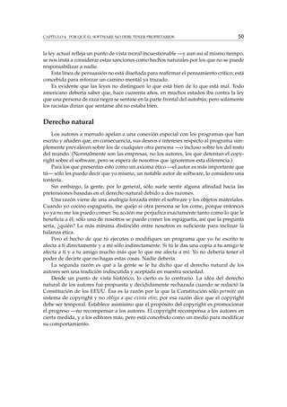 CAPÍTULO 4. POR QUÉ EL SOFTWARE NO DEBE TENER PROPIETARIOS 50
la ley actual reﬂeja un punto de vista moral incuestionable —y aun así al mismo tiempo,
se nos insta a considerar estas sanciones como hechos naturales por los que no se puede
responsabilizar a nadie.
Esta línea de persuasión no está diseñada para reaﬁrmar el pensamiento crítico; está
concebida para reforzar un camino mental ya trazado.
Es evidente que las leyes no distinguen lo que está bien de lo que está mal. Todo
americano debería saber que, hace cuarenta años, en muchos estados iba contra la ley
que una persona de raza negra se sentase en la parte frontal del autobús; pero solamente
los racistas dirían que sentarse ahí no estaba bien.
Derecho natural
Los autores a menudo apelan a una conexión especial con los programas que han
escrito y añaden que, en consecuencia, sus deseos e intereses respecto al programa sim-
plemente prevalecen sobre los de cualquier otra persona —o incluso sobre los del resto
del mundo. (Normalmente son las empresas, no los autores, los que detentan el copy-
right sobre el software, pero se espera de nosotros que ignoremos esta diferencia.)
Para los que presentan esto como un axioma ético —el autor es más importante que
tú— sólo les puedo decir que yo mismo, un notable autor de software, lo considero una
tontería.
Sin embargo, la gente, por lo general, sólo suele sentir alguna aﬁnidad hacia las
pretensiones basadas en el derecho natural debido a dos razones.
Una razón viene de una analogía forzada entre el software y los objetos materiales.
Cuando yo cocino espaguetis, me quejo si otra persona se los come, porque entonces
yo ya no me los puedo comer. Su acción me perjudica exactamente tanto como lo que le
beneﬁcia a él; sólo uno de nosotros se puede comer los espaguetis, así que la pregunta
sería, ¿quién? La más mínima distinción entre nosotros es suﬁciente para inclinar la
balanza ética.
Pero el hecho de que tú ejecutes o modiﬁques un programa que yo he escrito te
afecta a ti directamente y a mí sólo indirectamente. Si tú le das una copia a tu amigo te
afecta a ti y a tu amigo mucho más que lo que me afecta a mí. Yo no debería tener el
poder de decirte que no hagas estas cosas. Nadie debería.
La segunda razón es que a la gente se le ha dicho que el derecho natural de los
autores sen una tradición indiscutida y aceptada en nuestra sociedad.
Desde un punto de vista histórico, lo cierto es lo contrario. La idea del derecho
natural de los autores fue propuesta y decididamente rechazada cuando se redactó la
Constitución de los EEUU. Ésa es la razón por la que la Constitución sólo permite un
sistema de copyright y no obliga a que exista otro; por esa razón dice que el copyright
debe ser temporal. Establece asimismo que el propósito del copyright es promocionar
el progreso —no recompensar a los autores. El copyright recompensa a los autores en
cierta medida, y a los editores más, pero está concebido como un medio para modiﬁcar
su comportamiento.
 