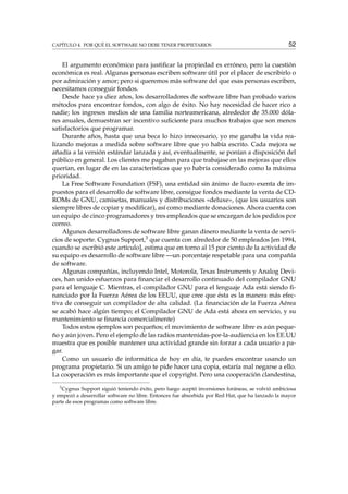 CAPÍTULO 4. POR QUÉ EL SOFTWARE NO DEBE TENER PROPIETARIOS 52
El argumento económico para justiﬁcar la propiedad es erróneo, pero la cuestión
económica es real. Algunas personas escriben software útil por el placer de escribirlo o
por admiración y amor; pero si queremos más software del que esas personas escriben,
necesitamos conseguir fondos.
Desde hace ya diez años, los desarrolladores de software libre han probado varios
métodos para encontrar fondos, con algo de éxito. No hay necesidad de hacer rico a
nadie; los ingresos medios de una familia norteamericana, alrededor de 35.000 dóla-
res anuales, demuestran ser incentivo suﬁciente para muchos trabajos que son menos
satisfactorios que programar.
Durante años, hasta que una beca lo hizo innecesario, yo me ganaba la vida rea-
lizando mejoras a medida sobre software libre que yo había escrito. Cada mejora se
añadía a la versión estándar lanzada y así, eventualmente, se ponían a disposición del
público en general. Los clientes me pagaban para que trabajase en las mejoras que ellos
querían, en lugar de en las características que yo habría considerado como la máxima
prioridad.
La Free Software Foundation (FSF), una entidad sin ánimo de lucro exenta de im-
puestos para el desarrollo de software libre, consigue fondos mediante la venta de CD-
ROMs de GNU, camisetas, manuales y distribuciones «deluxe», (que los usuarios son
siempre libres de copiar y modiﬁcar), así como mediante donaciones. Ahora cuenta con
un equipo de cinco programadores y tres empleados que se encargan de los pedidos por
correo.
Algunos desarrolladores de software libre ganan dinero mediante la venta de servi-
cios de soporte. Cygnus Support,3 que cuenta con alrededor de 50 empleados [en 1994,
cuando se escribió este artículo], estima que en torno al 15 por ciento de la actividad de
su equipo es desarrollo de software libre —un porcentaje respetable para una compañía
de software.
Algunas compañías, incluyendo Intel, Motorola, Texas Instruments y Analog Devi-
ces, han unido esfuerzos para ﬁnanciar el desarrollo continuado del compilador GNU
para el lenguaje C. Mientras, el compilador GNU para el lenguaje Ada está siendo ﬁ-
nanciado por la Fuerza Aérea de los EEUU, que cree que ésta es la manera más efec-
tiva de conseguir un compilador de alta calidad. (La ﬁnanciación de la Fuerza Aérea
se acabó hace algún tiempo; el Compilador GNU de Ada está ahora en servicio, y su
mantenimiento se ﬁnancia comercialmente)
Todos estos ejemplos son pequeños; el movimiento de software libre es aún peque-
ño y aún joven. Pero el ejemplo de las radios mantenidas-por-la-audiencia en los EE.UU
muestra que es posible mantener una actividad grande sin forzar a cada usuario a pa-
gar.
Como un usuario de informática de hoy en día, te puedes encontrar usando un
programa propietario. Si un amigo te pide hacer una copia, estaría mal negarse a ello.
La cooperación es más importante que el copyright. Pero una cooperación clandestina,
3
Cygnus Support siguió teniendo éxito, pero luego aceptó inversiones foráneas, se volvió ambiciosa
y empezó a desarrollar software no libre. Entonces fue absorbida por Red Hat, que ha lanzado la mayor
parte de esos programas como software libre.
 