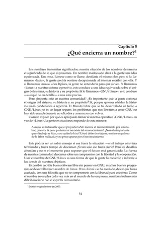 Capítulo 5
¿Qué encierra un nombre?1
Los nombres transmiten signiﬁcados; nuestra elección de los nombres determina
el signiﬁcado de lo que expresamos. Un nombre inadecuado dará a la gente una idea
equivocada. Una rosa, llámese como se llame, destilaría el mismo olor, pero si la lla-
mamos «lápiz», la gente podría sentirse decepcionada al intentar escribir con ella. Y
si llamamos «rosas» a los lápices, la gente no entendería para qué sirven. Si llamamos
«Linux» a nuestro sistema operativo, esto conduce a una idea equivocada sobre el ori-
gen del sistema, su historia y su propósito. Si lo llamamos «GNU/Linux», esto conduce
—aunque no en detalle— a una idea precisa.
Pero ¿importa esto en nuestra comunidad? ¿Es importante que la gente conozca
el origen del sistema, su historia y su propósito? Sí, porque quienes olvidan la histo-
ria están condenados a repetirla. El Mundo Libre que se ha desarrollado en torno a
GNU/Linux no es un lugar seguro; los problemas que nos llevaron a crear GNU no
han sido completamente erradicados y amenazan con volver.
Cuando explico por qué es apropiado llamar al sistema operativo «GNU/Linux» en
vez de «Linux», la gente en ocasiones responde de esta manera:
Aunque es indudable que el proyecto GNU merece el reconocimiento por esta la-
bor, ¿merece la pena protestar si no existe tal reconocimiento? ¿No es lo importante
que el trabajo se hizo, y no quién lo hizo? Usted debería relajarse, sentirse orgulloso
de la labor realizada y no preocuparse por el reconocimiento.
Este podría ser un sabio consejo si esa fuera la situación —si el trabajo estuviera
terminado y fuera tiempo de descansar. ¡Si tan solo eso fuera cierto! Pero los desafíos
abundan y no es el momento para suponer que el futuro está garantizado. La fuerza
de nuestra comunidad descansa sobre un compromiso con la libertad y la cooperación.
Usar el nombre de GNU/Linux es una forma de que la gente lo recuerde e informe a
los demás de nuestros objetivos.
Es posible escribir buen software libre sin pensar en GNU; muchos buenos progra-
mas se desarrollaron en nombre de Linux. Pero «Linux» se ha asociado, desde que fuera
acuñado, con una ﬁlosofía que no se compromete con la libertad para cooperar. Como
el nombre se emplea cada vez más en el mundo de las empresas, resultará incluso más
difícil asociarlo con el espíritu comunitario.
1
Escrito originalmente en 2000.
54
 