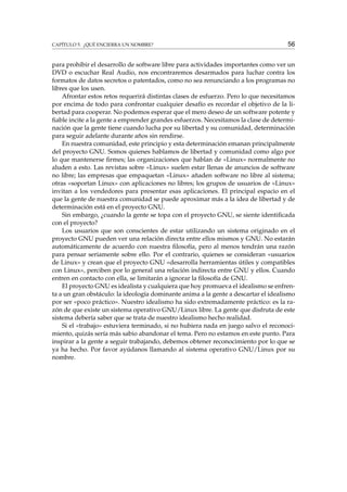 CAPÍTULO 5. ¿QUÉ ENCIERRA UN NOMBRE? 56
para prohibir el desarrollo de software libre para actividades importantes como ver un
DVD o escuchar Real Audio, nos encontraremos desarmados para luchar contra los
formatos de datos secretos o patentados, como no sea renunciando a los programas no
libres que los usen.
Afrontar estos retos requerirá distintas clases de esfuerzo. Pero lo que necesitamos
por encima de todo para confrontar cualquier desafío es recordar el objetivo de la li-
bertad para cooperar. No podemos esperar que el mero deseo de un software potente y
ﬁable incite a la gente a emprender grandes esfuerzos. Necesitamos la clase de determi-
nación que la gente tiene cuando lucha por su libertad y su comunidad, determinación
para seguir adelante durante años sin rendirse.
En nuestra comunidad, este principio y esta determinación emanan principalmente
del proyecto GNU. Somos quienes hablamos de libertad y comunidad como algo por
lo que mantenerse ﬁrmes; las organizaciones que hablan de «Linux» normalmente no
aluden a esto. Las revistas sobre «Linux» suelen estar llenas de anuncios de software
no libre; las empresas que empaquetan «Linux» añaden software no libre al sistema;
otras «soportan Linux» con aplicaciones no libres; los grupos de usuarios de «Linux»
invitan a los vendedores para presentar esas aplicaciones. El principal espacio en el
que la gente de nuestra comunidad se puede aproximar más a la idea de libertad y de
determinación está en el proyecto GNU.
Sin embargo, ¿cuando la gente se topa con el proyecto GNU, se siente identiﬁcada
con el proyecto?
Los usuarios que son conscientes de estar utilizando un sistema originado en el
proyecto GNU pueden ver una relación directa entre ellos mismos y GNU. No estarán
automáticamente de acuerdo con nuestra ﬁlosofía, pero al menos tendrán una razón
para pensar seriamente sobre ello. Por el contrario, quienes se consideran «usuarios
de Linux» y crean que el proyecto GNU «desarrolla herramientas útiles y compatibles
con Linux», perciben por lo general una relación indirecta entre GNU y ellos. Cuando
entren en contacto con ella, se limitarán a ignorar la ﬁlosofía de GNU.
El proyecto GNU es idealista y cualquiera que hoy promueva el idealismo se enfren-
ta a un gran obstáculo: la ideología dominante anima a la gente a descartar el idealismo
por ser «poco práctico». Nuestro idealismo ha sido extremadamente práctico: es la ra-
zón de que existe un sistema operativo GNU/Linux libre. La gente que disfruta de este
sistema debería saber que se trata de nuestro idealismo hecho realidad.
Si el «trabajo» estuviera terminado, si no hubiera nada en juego salvo el reconoci-
miento, quizás sería más sabio abandonar el tema. Pero no estamos en este punto. Para
inspirar a la gente a seguir trabajando, debemos obtener reconocimiento por lo que se
ya ha hecho. Por favor ayúdanos llamando al sistema operativo GNU/Linux por su
nombre.
 