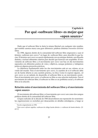 Capítulo 6
Por qué «software libre» es mejor que
«open source»1
Dado que el software libre te daría la misma libertad con cualquier otro nombre,
qué nombre usemos marca una gran diferencia: palabras distintas transmiten distintas
ideas.
En 1998, algunos dentro de la comunidad del software libre empezaron a usar el
término «software open source»2 en lugar de «software libre» para describir lo que ha-
cían. El término open source se asoció rápidamente con un enfoque distinto, una ﬁlosofía
distinta, e incluso diferentes criterios para decidir que licencias son aceptables. El mo-
vimiento de software libre y el movimiento open source son hoy en día movimientos
separados con diferentes puntos de vista y objetivos, aunque podamos y trabajemos
juntos en algunos proyectos prácticos.
La diferencia fundamental entre los dos movimientos está en sus valores, en su
visión del mundo. Para el movimiento open source, la cuestión de si el software debe
ser de fuente abierta es una cuestión práctica, no ética. Como lo expresó alguien, «el
open source es un método de desarrollo; el software libre es un movimiento social».
Para el movimiento open source, el software no libre es una solución ineﬁciente. Para el
movimiento de software libre, el software no libre es un problema social y el software
libre es la solución.
Relación entre el movimiento del software libre y el movimiento
«open source»
El movimiento del software libre y el movimiento open source son como dos campos
políticos dentro de la comunidad del software libre.
Grupos radicales de la década de 1960 desarrollaron una reputación de sectarismo:
las organizaciones se escindían por desacuerdos en detalles estratégicos, y luego se
1
Escrito originalmente en 1998.
2
Open source software signiﬁca «software de código fuente abierto» o «software de fuente abierta». [N.
del E.]
57
 