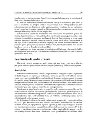 CAPÍTULO 6. POR QUÉ «SOFTWARE LIBRE» ES MEJOR QUE «OPEN SOURCE» 58
trataban entre sí como enemigas. O por lo menos, esa es la imagen que la gente tiene de
ellos, tanto si era verdad como si no.
La relación entre el movimiento del software libre y el movimiento open source es
justo la contraria a esa imagen. Estamos en desacuerdo en los principios básicos, pero
estamos mas o menos de acuerdo en las recomendaciones prácticas. Así que trabajamos
juntos en muchos proyectos especíﬁcos. No pensamos el movimiento open source como
enemigo. El enemigo es el software propietario.
No estamos en contra del movimiento open source, pero no queremos que se nos
mezcle. Reconocemos que han contribuido a nuestra comunidad, pero nosotros crea-
mos esta comunidad, y queremos que la gente lo sepa. Queremos que la gente asocie
nuestros logros con nuestros valores y ﬁlosofía, no con los de ellos. Queremos que se
nos oiga, no estar difuminados detrás de un grupo con puntos de vista diferentes. Para
prevenir que la gente piense que somos parte de ellos, hacemos malabares para no usar
la palabra «open» al describir el software libre.
De modo que, por favor, menciona al movimiento del Software Libre cuando hables
del trabajo que hemos hecho, y del software que hemos desarrollado —como el sistema
operativo GNU/Linux.
Comparación de los dos términos
El resto de este artículo compara los términos «software libre» y open source. Muestra
por qué el término open source no resuelve ningún problema, y de hecho crea algunos.
Ambigüedad
El término «software libre» conlleva un problema de ambigüedad para las personas
de habla inglesa, un signiﬁcado indeseado, «software que se puede obtener por un
precio cero», que encaja también con el signiﬁcado deseado: «software que da al usuario
ciertas libertades». Nosotros hemos afrontado este problema publicando una deﬁnición
más precisa de software libre, (véase «Deﬁnición de software libre») pero ésta no es una
solución perfecta porque no elimina completamente el problema. Un término correcto
menos ambiguo sería mejor, si no conllevara otros problemas.
Por desgracia, todas las alternativas en inglés conllevan sus propios problemas. He-
mos examinado muchas alternativas que la gente ha propuesto, pero ninguna es lo
suﬁcientemente correcta como para que fuera una buena idea cambiarse a ella. Cual-
quier substituto para «software libre» tiene un problema semántico parecido o peor,
esto incluye al «software open source».
La deﬁnición oﬁcial de «software de código fuente abierto», tal y como está publica-
da por la Open Source Initiative, se acerca mucho a nuestra deﬁnición de software libre;
de todos modos, es algo pobre en algunos aspectos, y han aceptado algunas licencias
que nosotros consideramos inaceptablemente restrictivas para los usuarios. De todos
modos, el signiﬁcado obvio para «software de código fuente abierto» es que «puedes
ver el código fuente». Este es un criterio más pobre que el del «software libre». «Soft-
 