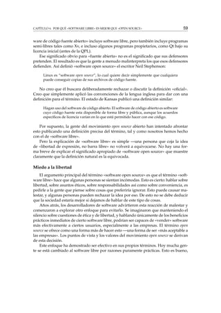CAPÍTULO 6. POR QUÉ «SOFTWARE LIBRE» ES MEJOR QUE «OPEN SOURCE» 59
ware de código fuente abierto» incluye software libre, pero también incluye programas
semi-libres tales como Xv, e incluso algunos programas propietarios, como Qt bajo su
licencia inicial (antes de la QPL).
Ese signiﬁcado obvio para «fuente abierta» no es el signiﬁcado que sus defensores
pretenden. El resultado es que la gente a menudo malinterpreta los que esos defensores
deﬁenden. Así deﬁnió «software open source» el escritor Neil Stephenson:
Linux es “software open source”, lo cual quiere decir simplemente que cualquiera
puede conseguir copias de sus archivos de código fuente.
No creo que él buscara deliberadamente rechazar o discutir la deﬁnición «oﬁcial».
Creo que simplemente aplicó las convenciones de la lengua inglesa para dar con una
deﬁnición para el término. El estado de Kansas publicó una deﬁnición similar:
Hagan uso del software de código abierto. El software de código abierto es software
cuyo código fuente esta disponible de forma libre y pública, aunque los acuerdos
especíﬁcos de licencia varían en lo que está permitido hacer con ese código.
Por supuesto, la gente del movimiento open source abierto han intentado afrontar
esto publicando una deﬁnición precisa del término, tal y como nosotros hemos hecho
con el de «software libre».
Pero la explicación de «software libre» es simple —una persona que coja la idea
de «libertad de expresión, no barra libre» no volverá a equivocarse. No hay una for-
ma breve de explicar el signiﬁcado apropiado de «software open source» que muestre
claramente que la deﬁnición natural es la equivocada.
Miedo a la libertad
El argumento principal del término «software open source» es que el término «soft-
ware libre» hace que algunas personas se sientan incómodas. Esto es cierto: hablar sobre
libertad, sobre asuntos éticos, sobre responsabilidades así como sobre conveniencia, es
pedirle a la gente que piense sobre cosas que preferiría ignorar. Esto puede causar ma-
lestar, y algunas personas pueden rechazar la idea por eso. De esto no se debe deducir
que la sociedad estaría mejor si dejamos de hablar de este tipo de cosas.
Años atrás, los desarrolladores de software advirtieron esta reacción de malestar y
comenzaron a explorar otro enfoque para evitarlo. Se imaginaron que manteniendo el
silencio sobre cuestiones de ética y de libertad, y hablando únicamente de los beneﬁcios
prácticos inmediatos de cierto software libre, podrían ser capaces de «vender» software
más efectivamente a ciertos usuarios, especialmente a las empresas. El término open
source se ofrece como una forma más de hacer esto —una forma de ser «más aceptable a
las empresas». Los puntos de vista y los valores del movimiento open source se derivan
de esta decisión.
Este enfoque ha demostrado ser efectivo en sus propios términos. Hoy mucha gen-
te se está cambiado al software libre por razones puramente prácticas. Esto es bueno,
 