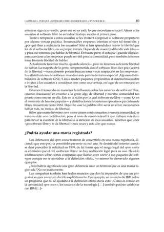 CAPÍTULO 6. POR QUÉ «SOFTWARE LIBRE» ES MEJOR QUE «OPEN SOURCE» 60
mientras siga ocurriendo, ¡pero eso no es todo lo que necesitamos hacer! Atraer a los
usuarios al software libre no es todo el trabajo, es sólo el primer paso.
Tarde o temprano a estos usuarios se les invitará a regresar al software propietario
por alguna ventaja práctica. Innumerables empresas intentan ofrecer tal tentación, y
¿por qué iban a rechazarla los usuarios? Sólo si han aprendido a valorar la libertad que
les da el software libre, en su propio interés. Depende de nosotros difundir esta idea —
y para eso tenemos que hablar de libertad. En buena parte el enfoque «guarda silencio»
para acercarse a las empresas puede ser útil para la comunidad, pero también debemos
tener bastante libertad de hablar.
Actualmente tenemos mucho «guarda silencio», pero no tenemos suﬁciente libertad
de hablar. La mayoría de la gente comprometida con el software libre dice poco acerca
de la libertad —normalmente porque buscan tener «más aceptación en las empresas».
Los distribuidores de software muestran este patrón de forma especial. Algunos distri-
buidores de software GNU/Linux añaden paquetes propietarios al sistema básico libre
e invitan a los usuarios a considerar esto como una ventaja, en lugar de un retroceso en
la libertad.
Estamos fracasando en mantener la inﬂuencia sobre los usuarios de software libre,
estamos fracasando en enseñar a la gente algo de libertad y nuestra comunidad tan
pronto como entran en ella. Esta es la razón por la cual software no libre —como Qt en
el momento de hacerse popular— y distribuciones de sistemas operativos parcialmente
libres encuentran tierra fértil. Dejar de usar la palabra libre sería un error, necesitamos
hablar más, no menos, de libertad.
Si los que usan el término open source atraen a más usuarios a nuestra comunidad, se
trata en sí de una contribución, pero el resto de nosotros tendrá que trabajar más duro
para llevar la cuestión de la libertad a la atención de esos usuarios. Tenemos que decir
«¡es software libre y te da libertad!» más veces y más alto que nunca.
¿Podría ayudar una marca registrada?
Los defensores del open source trataron de convertirlo en una marca registrada, di-
ciendo que esto podría permitirles prevenir su mal uso. Se desistió del intento cuando
se dejó prescribir la solicitud en 1999, de tal forma que el rango legal del open source
es el mismo que el del «software libre»: no hay restricción legal para su uso. He oído
informaciones sobre ciertas compañías que llaman open source a sus paquetes de soft-
ware aunque no se ajustaban a la deﬁnición oﬁcial; yo mismo he observado algunos
ejemplos.
¿Pero habría signiﬁcado una gran diferencia usar un término que es una marca re-
gistrada? No necesariamente.
Las compañías también han hecho anuncios que dan la impresión de que un pro-
grama es open source sin decirlo explícitamente. Por ejemplo, un anuncio de IBM sobre
un programa que no se ajustaba a la deﬁnición oﬁcial decía esto: «Como es común en
la comunidad open source, los usuarios de la tecnología [...] también podrán colaborar
con IBM [...]»
 