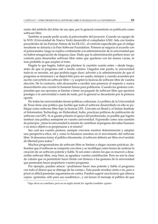 CAPÍTULO 7. CÓMO PROMOVER EL SOFTWARE LIBRE SI TRABAJAS EN LA UNIVERSIDAD 64
rastro del símbolo del dólar de sus ojos, por lo general consentirán en publicarlo como
software libre.
También se puede pedir ayuda al patrocinador del proyecto. Cuando un equipo de
la NYU (Universidad de Nueva York) desarrolló el compilador GNU Ada con fondos
procedentes de las Fuerzas Aéreas de los EE.UU., el contrato especiﬁcaba que el código
resultante se donaría a la Free Software Foundation. Primero se negocia el acuerdo con
el patrocinador, luego se explica cortésmente a la administración de la universidad que
no habrá renegociación de ninguna clase. Dado que la administración preﬁere tener un
contrato para desarrollar software libre antes que quedarse con las manos vacías, lo
más probable es que acepten el trato.
Hagáis lo que hagáis, habrá que plantear la cuestión cuanto antes —desde luego,
antes de que el programa esté a medio camino. Llegados este punto, la universidad
todavía os necesita, así que podréis jugar duro: advertir a la administración de que el
programa se terminará y se dejará listo para ser usado, siempre y cuando acuerden por
escrito convertirlo en software libre —y acepten la licencia de software libre de vuestra
elección. De lo contrario, sólo alcanzaréis a escribir una ponencia al respecto y nunca
desarrollaréis una versión lo bastante buena para publicarse. Cuando los gestores com-
prendan que sus opciones se limitan a tener un paquete de software libre que aportará
prestigio a la universidad o nada de nada, por lo general se decantarán por la primera
opción.
No todas las universidades tienen políticas codiciosas. La política de la Universidad
de Texas tiene una política que facilita que todo el software desarrollado en ella se pu-
blique como software libre bajo la licencia GPL. Univates en Brasil y el Indian Institute
of Information Technology en Hyberabad, India, practican políticas de publicación de
software con GPL. Si os ganáis primero el apoyo del profesorado, es posible que logréis
instituir una política semejante en vuestra universidad. Exponedlo como una cuestión
de principio: ¿tiene la universidad la misión de contribuir al progreso del saber humano
o su único objetivo es perpetuarse a sí misma?
Sea cual sea vuestra postura, siempre conviene mostrar determinación y adoptar
una perspectiva ética, tal y como lo hacemos nosotros en el movimiento del software
libre. Si deseamos tratar al público éticamente, el software debería ser libre en el sentido
de libertad para todos.3
Muchos programadores de software libre se limitan a alegar razones prácticas: de-
ﬁenden que el software se comparta con otros y se modiﬁque como forma de acelerar la
creación de un software potente y ﬁable. Si son estos valores los que os mueven a desa-
rrollar software libre, muy bien, se agradece vuestra contribución. Pero no son la clase
de valores que os permitirán hacer frente con ﬁrmeza a los gestores de la universidad
que pretendan hacer propietario vuestro programa.
Por ejemplo, pueden aducir: «podríamos hacer mas potente y ﬁable el programa
con todo el dinero que se obtenga de las ventas». Esto puede resultar cierto o no, pero a
priori es difícil presentar argumentos en contra. Pueden sugerir una licencia que ofrezca
copias «gratuitas, sólo para uso académico», y así lanzar el mensaje al público de que
3
Algo obvio en castellano, pero no en inglés donde free signiﬁca también «gratis».
 