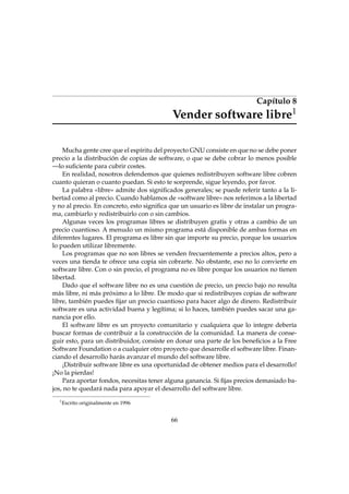 Capítulo 8
Vender software libre1
Mucha gente cree que el espíritu del proyecto GNU consiste en que no se debe poner
precio a la distribución de copias de software, o que se debe cobrar lo menos posible
—lo suﬁciente para cubrir costes.
En realidad, nosotros defendemos que quienes redistribuyen software libre cobren
cuanto quieran o cuanto puedan. Si esto te sorprende, sigue leyendo, por favor.
La palabra «libre» admite dos signiﬁcados generales; se puede referir tanto a la li-
bertad como al precio. Cuando hablamos de «software libre» nos referimos a la libertad
y no al precio. En concreto, esto signiﬁca que un usuario es libre de instalar un progra-
ma, cambiarlo y redistribuirlo con o sin cambios.
Algunas veces los programas libres se distribuyen gratis y otras a cambio de un
precio cuantioso. A menudo un mismo programa está disponible de ambas formas en
diferentes lugares. El programa es libre sin que importe su precio, porque los usuarios
lo pueden utilizar libremente.
Los programas que no son libres se venden frecuentemente a precios altos, pero a
veces una tienda te ofrece una copia sin cobrarte. No obstante, eso no lo convierte en
software libre. Con o sin precio, el programa no es libre porque los usuarios no tienen
libertad.
Dado que el software libre no es una cuestión de precio, un precio bajo no resulta
más libre, ni más próximo a lo libre. De modo que si redistribuyes copias de software
libre, también puedes ﬁjar un precio cuantioso para hacer algo de dinero. Redistribuir
software es una actividad buena y legítima; si lo haces, también puedes sacar una ga-
nancia por ello.
El software libre es un proyecto comunitario y cualquiera que lo integre debería
buscar formas de contribuir a la construcción de la comunidad. La manera de conse-
guir esto, para un distribuidor, consiste en donar una parte de los beneﬁcios a la Free
Software Foundation o a cualquier otro proyecto que desarrolle el software libre. Finan-
ciando el desarrollo harás avanzar el mundo del software libre.
¡Distribuir software libre es una oportunidad de obtener medios para el desarrollo!
¡No la pierdas!
Para aportar fondos, necesitas tener alguna ganancia. Si ﬁjas precios demasiado ba-
jos, no te quedará nada para apoyar el desarrollo del software libre.
1
Escrito originalmente en 1996
66
 