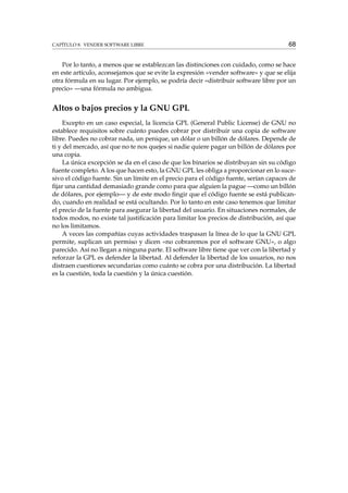 CAPÍTULO 8. VENDER SOFTWARE LIBRE 68
Por lo tanto, a menos que se establezcan las distinciones con cuidado, como se hace
en este artículo, aconsejamos que se evite la expresión «vender software» y que se elija
otra fórmula en su lugar. Por ejemplo, se podría decir «distribuir software libre por un
precio» —una fórmula no ambigua.
Altos o bajos precios y la GNU GPL
Excepto en un caso especial, la licencia GPL (General Public License) de GNU no
establece requisitos sobre cuánto puedes cobrar por distribuir una copia de software
libre. Puedes no cobrar nada, un penique, un dólar o un billón de dólares. Depende de
ti y del mercado, así que no te nos quejes si nadie quiere pagar un billón de dólares por
una copia.
La única excepción se da en el caso de que los binarios se distribuyan sin su código
fuente completo. A los que hacen esto, la GNU GPL les obliga a proporcionar en lo suce-
sivo el código fuente. Sin un límite en el precio para el código fuente, serían capaces de
ﬁjar una cantidad demasiado grande como para que alguien la pague —como un billón
de dólares, por ejemplo— y de este modo ﬁngir que el código fuente se está publican-
do, cuando en realidad se está ocultando. Por lo tanto en este caso tenemos que limitar
el precio de la fuente para asegurar la libertad del usuario. En situaciones normales, de
todos modos, no existe tal justiﬁcación para limitar los precios de distribución, así que
no los limitamos.
A veces las compañías cuyas actividades traspasan la línea de lo que la GNU GPL
permite, suplican un permiso y dicen «no cobraremos por el software GNU», o algo
parecido. Así no llegan a ninguna parte. El software libre tiene que ver con la libertad y
reforzar la GPL es defender la libertad. Al defender la libertad de los usuarios, no nos
distraen cuestiones secundarias como cuánto se cobra por una distribución. La libertad
es la cuestión, toda la cuestión y la única cuestión.
 