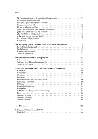 ÍNDICE 7
No importa cómo se restringe el acto de compartir . . . . . . . . . . . . . . . . 131
El software debería ser libre . . . . . . . . . . . . . . . . . . . . . . . . . . . . . 131
Por qué la gente desarrollará software . . . . . . . . . . . . . . . . . . . . . . . 131
Programar es divertido . . . . . . . . . . . . . . . . . . . . . . . . . . . . . . . . 132
Financiar el software libre . . . . . . . . . . . . . . . . . . . . . . . . . . . . . . 133
¿Qué deben los usuarios a los desarrolladores? . . . . . . . . . . . . . . . . . . 134
¿Qué es la productividad del software? . . . . . . . . . . . . . . . . . . . . . . 134
¿Es inevitable la competencia? . . . . . . . . . . . . . . . . . . . . . . . . . . . . 135
«¿Por qué no nos vamos a Rusia?» . . . . . . . . . . . . . . . . . . . . . . . . . 136
La cuestión de las premisas . . . . . . . . . . . . . . . . . . . . . . . . . . . . . 137
Conclusión . . . . . . . . . . . . . . . . . . . . . . . . . . . . . . . . . . . . . . . 137
19. Copyright y globalización en la era de las redes informáticas 139
La historia del copyright . . . . . . . . . . . . . . . . . . . . . . . . . . . . . . . 140
Globalización . . . . . . . . . . . . . . . . . . . . . . . . . . . . . . . . . . . . . 146
Repensar el copyright . . . . . . . . . . . . . . . . . . . . . . . . . . . . . . . . 147
Turno de preguntas . . . . . . . . . . . . . . . . . . . . . . . . . . . . . . . . . . 152
20. Software libre: libertad y cooperación 162
Introducción . . . . . . . . . . . . . . . . . . . . . . . . . . . . . . . . . . . . . . 162
Software libre: libertad y cooperación . . . . . . . . . . . . . . . . . . . . . . . 163
Turno de preguntas . . . . . . . . . . . . . . . . . . . . . . . . . . . . . . . . . . 190
21. Algunas palabras y frases confusas que vale la pena evitar 198
Comercial . . . . . . . . . . . . . . . . . . . . . . . . . . . . . . . . . . . . . . . 198
Contenido . . . . . . . . . . . . . . . . . . . . . . . . . . . . . . . . . . . . . . . 198
Creador . . . . . . . . . . . . . . . . . . . . . . . . . . . . . . . . . . . . . . . . . 199
Freeware . . . . . . . . . . . . . . . . . . . . . . . . . . . . . . . . . . . . . . . . 199
Gestión de derechos digitales (DRM) . . . . . . . . . . . . . . . . . . . . . . . . 200
Licencia de tipo BSD . . . . . . . . . . . . . . . . . . . . . . . . . . . . . . . . . 200
Piratería . . . . . . . . . . . . . . . . . . . . . . . . . . . . . . . . . . . . . . . . 201
Propiedad intelectual . . . . . . . . . . . . . . . . . . . . . . . . . . . . . . . . . 201
Protección . . . . . . . . . . . . . . . . . . . . . . . . . . . . . . . . . . . . . . . 202
RAND (razonable y no discriminatoria) . . . . . . . . . . . . . . . . . . . . . . 202
Robo . . . . . . . . . . . . . . . . . . . . . . . . . . . . . . . . . . . . . . . . . . 203
Software gratuito . . . . . . . . . . . . . . . . . . . . . . . . . . . . . . . . . . . 203
Software regalado . . . . . . . . . . . . . . . . . . . . . . . . . . . . . . . . . . . 204
Vender software . . . . . . . . . . . . . . . . . . . . . . . . . . . . . . . . . . . . 204
IV Licencias 205
A. Licencia Pública General GNU 206
Preámbulo . . . . . . . . . . . . . . . . . . . . . . . . . . . . . . . . . . . . . . . 206
 