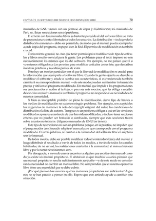 CAPÍTULO 9. EL SOFTWARE LIBRE NECESITA DOCUMENTACIÓN LIBRE 70
manuales de GNU vienen con un permiso de copia y modiﬁcación; los manuales de
Perl, no. Estas restricciones son el problema.
El criterio con los manuales libres es bastante parecido al del software libre: se trata
de proporcionar ciertas libertades a todos los usuarios. La distribución —incluyendo la
distribución comercial— debe ser permitida, de modo que el manual pueda acompañar
a cada copia del programa, en papel o en la Red. El permiso de modiﬁcación es también
crucial.
Como norma general, no creo que tener permiso para modiﬁcar todo tipo de artícu-
los y libros resulte esencial para la gente. Los problemas para el texto impreso no son
necesariamente los mismos que los del software. Por ejemplo, no me parece que tú o
yo estemos obligados a dar permiso para modiﬁcar artículos como éste, que describen
nuestras prácticas y nuestros puntos de vista.
Pero hay un motivo particular por el que la libertad de modiﬁcación es crucial para
la información que acompaña al software libre. Cuando la gente ejercita su derecho a
modiﬁcar el software y añade o cambia sus características, si es concienzuda también
cambiará su correspondiente manual —de este modo pueden suministrar información
precisa y útil con el programa modiﬁcado. Un manual que impide a los programadores
ser concienzudos y acabar el trabajo, o para ser más exactos, que les obliga a escribir
desde cero un nuevo manual si cambian el programa, no responde a las necesidades de
nuestra comunidad.
Si bien es inaceptable prohibir de pleno la modiﬁcación, cierto tipo de límites a
los medios de modiﬁcación no suponen ningún problema. Por ejemplo, son aceptables
las exigencias de mantener la nota del copyright original del autor, las condiciones de
distribución o la lista de autores. Tampoco es un problema obligar a que en las versiones
modiﬁcadas aparezca constancia de que han sido modiﬁcadas, o incluso tener secciones
enteras que no pueden ser borradas o cambiadas, siempre que esas secciones traten
sobre asuntos no técnicos. (Algunos manuales de GNU las tienen).
Este tipo de restricciones no son un problema porque, en la práctica, no impiden que
el programador concienzudo adapte el manual para que corresponda con el programa
modiﬁcado. En otras palabras, no coartan a la comunidad del software libre en su pleno
uso del manual.
De todos modos, debe ser posible modiﬁcar todo el contenido técnico del manual y
luego distribuir el resultado a través de todos los medios, a través de todos los canales
habituales; de no ser así, las restricciones coartarán a la comunidad, el manual no será
libre y por lo tanto necesitaremos otro.
Por desagracia, a menudo cuesta encontrar a alguien que escriba otro manual cuan-
do ya existe un manual propietario. El obstáculo es que muchos usuarios piensan que
un manual propietario resulta suﬁcientemente aceptable —y de este modo no conside-
ran la necesidad de escribir un manual libre. No comprenden que el sistema operativo
libre tiene una necesidad que se debe cubrir.
¿Por qué piensan los usuarios que los manuales propietarios son suﬁcientes? Algu-
nos no se han parado a pensar en ello. Espero que este artículo ayude a cambiar esta
situación.
 