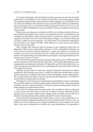 CAPÍTULO 11. EL DERECHO A LEER 75
Con el paso del tiempo, Dan descubrió que hubo una época en que todo el mundo
podía acudir a una biblioteca y leer artículos, incluso libros, sin tener que pagar. Había
investigadores independientes que podían leer miles de páginas sin necesidad de recu-
rrir a becas de biblioteca. Pero desde los años noventa del siglo anterior, las editoriales,
tanto comerciales como no comerciales, habían empezado a cobrar por el acceso a los
artículos. En 2047, las bibliotecas con acceso público a literatura académica eran sólo un
vago recuerdo.
Había formas de saltarse los controles de la SPA y de la oﬁcina central de licencias.
Pero también eran ilegales. Dan conoció a un compañero de clase, Frank Martucci, que
consiguió una herramienta ilegal de depuración y la usaba para saltarse el control de
copyright de los libros. Pero se lo contó a demasiados amigos, y uno de ellos le denunció
a la SPA a cambio de una recompensa —era fácil tentar a los estudiantes endeudados
para traicionar a sus amigos. En 2047, Frank estaba en la cárcel, pero no por pirateo,
sino por tener un depurador.
Dan averiguó más tarde que hubo un tiempo en que cualquiera podía tener un
depurador. Había incluso depuradores gratuitos en CD o disponibles libremente en
la red. Pero los usuarios normales empezaron a usarlos para saltarse los controles de
copyright y por ﬁn un juez dictaminó que ése se había convertido en su principal uso
práctico. Eso signiﬁcaba que los depuradores eran ilegales y los programadores que los
crearon fueron a parar a la cárcel.
Obviamente, los programadores aún necesitan depuradores, pero en 2047 sólo había
copias numeradas de los depuradores comerciales, y sólo estaban disponibles para los
programadores oﬁcialmente autorizados. El depurador que Dan había utilizado en sus
clases de programación estaba detrás de un cortafuegos para que sólo pudiese utilizarse
en los ejercicios de clase.
También se podía saltar el control de copyright instalando el kernel de un sistema
modiﬁcado. Dan descubrió que hacia el cambio de siglo hubo kernels libres, incluso
sistemas operativos completos. Pero ahora no sólo eran ilegales, como los depuradores.
No se podía instalar sin saber la clave de superusuario del ordenador y ni el FBI ni el
servicio técnico de Microsoft la revelarían.
Dan llegó a la conclusión de que simplemente no podía dejarle a Lissa su ordenador.
Pero no podía negarse a ayudarla, porque estaba enamorado de ella. Cada oportunidad
de hablar con ella era algo maravilloso. Y el hecho de que le hubiese pedido ayuda a él
podía signiﬁcar que ella sentía lo mismo.
Dan resolvió el dilema haciendo algo incluso más increíble, le dejó su ordenador
y le dio su clave. De esta forma, si Lissa leía sus libros, la oﬁcina central de licencias
pensaría que era él quien estaba leyendo. Seguía siendo un delito, pero la SPA no lo
detectaría automáticamente. Sólo podrían descubrirlo si Lissa le denunciaba.
Si la universidad descubriese que le había dado su clave a Lissa, signiﬁcaría la ex-
pulsión de ambos, independientemente del uso que hubiera hecho ella de su clave. La
política de la Universidad era que cualquier interferencia con sus métodos de control
sobre el uso de los ordenadores era motivo de acción disciplinaria. No importaba el
 