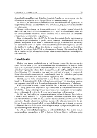 CAPÍTULO 11. EL DERECHO A LEER 76
daño, el delito era el hecho de diﬁcultar el control. Se daba por supuesto que esto sig-
niﬁcaba que se estaba haciendo algo prohibido, no necesitaban saber qué.
En realidad, los estudiantes no eran expulsados, no directamente. En lugar de eso, se
les prohibía el acceso a los ordenadores de la universidad, lo que equivalía a suspender
sus asignaturas.
Dan supo más tarde que ese tipo de políticas en la Universidad comenzó durante la
década de 1980, cuando los estudiantes empezaron a usar los ordenadores en masa. An-
tes, las universidades tenían una actitud diferente: sólo se penalizaban las actividades
peligrosas, no las meramente sospechosas.
Lissa no denunció a Dan a la SPA. Su decisión de ayudarla llevó a que se casaran
y también a que cuestionaran lo que les habían enseñado cuando eran niños sobre la
piratería. Empezaron a leer sobre la historia del copyright, sobre la Unión Soviética y
sus restricciones sobre las copias, e incluso sobre la constitución original de los Esta-
dos Unidos. Se mudaron a Luna City, donde se encontraron con otros que intentaban
librarse del largo brazo de la SPA de la misma manera. Cuando el Levantamiento de Ty-
cho se produjo en 2062, el derecho universal a leer se convirtió en uno de sus objetivos
fundamentales.
Nota del autor
El derecho a leer es una batalla que se está librando hoy en día. Aunque nuestra
forma de vida actual podría tardar cincuenta años en desaparecer, la mayoría de las
leyes y de las prácticas descritas anteriormente ya han sido propuestas, y muchas han
entrado en vigor dentro y fuera de los Estados Unidos. En EE.UU., el Digital Millenium
Copyright Act de 1998 estableció la base legal para restringir la lectura y el préstamo de
libros informatizados —así como de otras clases de datos. La Unión Europea impuso
restricciones similares con su directiva sobre copyright de 2001.
Hasta hace poco había una excepción, la idea de que el FBI y Microsoft guardaran
las claves de administración de los ordenadores personales y no las dejasen tener no
fue propuesta hasta 2002: se le denomina «Informática de Conﬁanza» o «Palladium».
Cada vez estamos más cerca de este punto. En 2001 el Senador Hollings, ﬁnanciado
por la Disney, propuso un proyecto de ley llamado SSSCA —ahora rebautizado como
la CBDTPA— que podría requerir que todos los nuevos ordenadores tuviesen aplica-
ciones obligatorias de restricción de copia que el usuario no podría puentear
En 2001 los Estados Unidos, empezaron a intentar utilizar la llamada Área de Libre
Comercio de las Américas (ALCA) para imponer las mismas normas en todos los paí-
ses del hemisferio occidental. El ALCA es uno de los denominados tratados de «libre
comercio», dirigido actualmente a otorgar mayor poder a las empresas sobre los go-
biernos democráticos; imponiendo leyes como la DMCA que son típicas de su espíritu.
La Electronic Frontier Foundation anima a la gente a que explique a sus gobiernos por
que deberían oponerse a esos planes.
La SPA que en realidad corresponde a la Software Publisher’s Association, ha sido
reemplazada en su papel por la BSA o Business Software Aliance. La BSA no es un
 