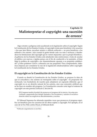 Capítulo 12
Malinterpretar el copyright: una sucesión
de errores1
Algo extraño y peligroso está sucediendo en la legislación sobre el copyright. Según
la Constitución de los Estados Unidos, el copyright existe para beneﬁciar a los usuarios
—los que leen libros, escuchan música o utilizan software—, no para beneﬁciar a los
editores o los autores. Aún cuando la gente tiende cada vez más a rechazar y desobe-
decer las limitaciones del copyright que le vienen impuestas «por su propio beneﬁcio»,
el gobierno de los Estados Unidos está añadiendo más restricciones y trata de asustar
al público con nuevas y rígidas penas con el ﬁn de conducirlo a la sumisión. ¿Cómo
llegó la política de copyright a ser diametralmente opuesta a su propósito estableci-
do? ¿Cómo podemos volver a alinearla con ese propósito? Para comprenderlo, debe-
mos empezar por considerar la raíz de la legislación estadounidense sobre copyright:
la Constitución de los Estados Unidos.
El copyright en la Constitución de los Estados Unidos
Cuando se diseñó la Constitución de los Estados Unidos, se propuso la idea de
que se concediera a los autores un monopolio sobre el copyright —la propuesta fue
rechazada. Los fundadores de nuestro país adoptaron un supuesto diferente: que el
copyright no es un derecho natural de los autores, sino una concesión artiﬁcial que
se les hace en nombre del progreso. La Constitución concede carta legal al sistema de
copyright con este párrafo (Artículo I, Sección 8):
[El Congreso tendrá el poder] de promover el progreso de la ciencia y las artes pro-
vechosas, asegurando por tiempo limitado a los inventores y autores el exclusivo
derecho sobre sus respectivos descubrimientos y escritos.
El Tribunal Supremo ha aﬁrmado repetidas veces que promover el progreso signi-
ﬁca un beneﬁcio para los usuarios de las obras sujetas a copyright. Por ejemplo, en el
caso de la Fox Film contra Doyal, el tribunal dictó:
1
Publicado originalmente en este libro.
78
 