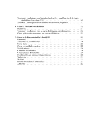 Términos y condiciones para la copia, distribución y modiﬁcación de la Licen-
cia Pública General de GNU . . . . . . . . . . . . . . . . . . . . . . . . . . 207
Apéndice. Cómo aplicar estos términos a sus nuevos programas. . . . . . . . 212
B. Licencia Pública General Menor 214
Preámbulo . . . . . . . . . . . . . . . . . . . . . . . . . . . . . . . . . . . . . . . 214
Términos y condiciones para la copia, distribución y modiﬁcación . . . . . . . 216
Cómo aplicar estos términos a sus nuevas bibliotecas . . . . . . . . . . . . . . 223
C. Licencia de Documentación Libre GNU 225
Preámbulo . . . . . . . . . . . . . . . . . . . . . . . . . . . . . . . . . . . . . . . 225
Aplicabilidad y deﬁniciones . . . . . . . . . . . . . . . . . . . . . . . . . . . . . 226
Copia literal . . . . . . . . . . . . . . . . . . . . . . . . . . . . . . . . . . . . . . 227
Copia en cantidades masivas . . . . . . . . . . . . . . . . . . . . . . . . . . . . 227
Modiﬁcaciones . . . . . . . . . . . . . . . . . . . . . . . . . . . . . . . . . . . . 228
Combinar documentos . . . . . . . . . . . . . . . . . . . . . . . . . . . . . . . . 230
Colecciones de documentos . . . . . . . . . . . . . . . . . . . . . . . . . . . . . 230
Combinación con trabajos independientes . . . . . . . . . . . . . . . . . . . . 230
Traducción . . . . . . . . . . . . . . . . . . . . . . . . . . . . . . . . . . . . . . . 231
Nulidad . . . . . . . . . . . . . . . . . . . . . . . . . . . . . . . . . . . . . . . . 231
Futuras revisiones de esta licencia . . . . . . . . . . . . . . . . . . . . . . . . . 231
Addenda . . . . . . . . . . . . . . . . . . . . . . . . . . . . . . . . . . . . . . . . 232
 