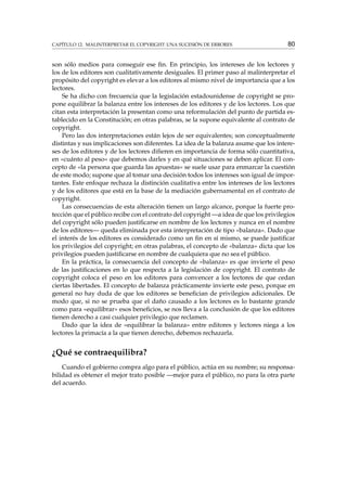 CAPÍTULO 12. MALINTERPRETAR EL COPYRIGHT: UNA SUCESIÓN DE ERRORES 80
son sólo medios para conseguir ese ﬁn. En principio, los intereses de los lectores y
los de los editores son cualitativamente desiguales. El primer paso al malinterpretar el
propósito del copyright es elevar a los editores al mismo nivel de importancia que a los
lectores.
Se ha dicho con frecuencia que la legislación estadounidense de copyright se pro-
pone equilibrar la balanza entre los intereses de los editores y de los lectores. Los que
citan esta interpretación la presentan como una reformulación del punto de partida es-
tablecido en la Constitución; en otras palabras, se la supone equivalente al contrato de
copyright.
Pero las dos interpretaciones están lejos de ser equivalentes; son conceptualmente
distintas y sus implicaciones son diferentes. La idea de la balanza asume que los intere-
ses de los editores y de los lectores diﬁeren en importancia de forma sólo cuantitativa,
en «cuánto al peso» que debemos darles y en qué situaciones se deben aplicar. El con-
cepto de «la persona que guarda las apuestas» se suele usar para enmarcar la cuestión
de este modo; supone que al tomar una decisión todos los intereses son igual de impor-
tantes. Este enfoque rechaza la distinción cualitativa entre los intereses de los lectores
y de los editores que está en la base de la mediación gubernamental en el contrato de
copyright.
Las consecuencias de esta alteración tienen un largo alcance, porque la fuerte pro-
tección que el público recibe con el contrato del copyright —a idea de que los privilegios
del copyright sólo pueden justiﬁcarse en nombre de los lectores y nunca en el nombre
de los editores— queda eliminada por esta interpretación de tipo «balanza». Dado que
el interés de los editores es considerado como un ﬁn en sí mismo, se puede justiﬁcar
los privilegios del copyright; en otras palabras, el concepto de «balanza» dicta que los
privilegios pueden justiﬁcarse en nombre de cualquiera que no sea el público.
En la práctica, la consecuencia del concepto de «balanza» es que invierte el peso
de las justiﬁcaciones en lo que respecta a la legislación de copyright. El contrato de
copyright coloca el peso en los editores para convencer a los lectores de que cedan
ciertas libertades. El concepto de balanza prácticamente invierte este peso, porque en
general no hay duda de que los editores se beneﬁcian de privilegios adicionales. De
modo que, si no se prueba que el daño causado a los lectores es lo bastante grande
como para «equilibrar» esos beneﬁcios, se nos lleva a la conclusión de que los editores
tienen derecho a casi cualquier privilegio que reclamen.
Dado que la idea de «equilibrar la balanza» entre editores y lectores niega a los
lectores la primacía a la que tienen derecho, debemos rechazarla.
¿Qué se contraequilibra?
Cuando el gobierno compra algo para el público, actúa en su nombre; su responsa-
bilidad es obtener el mejor trato posible —mejor para el público, no para la otra parte
del acuerdo.
 