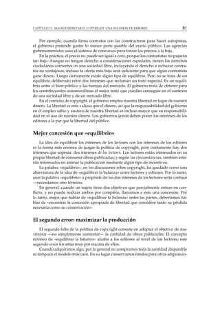 CAPÍTULO 12. MALINTERPRETAR EL COPYRIGHT: UNA SUCESIÓN DE ERRORES 81
Por ejemplo, cuando ﬁrma contratos con las constructoras para hacer autopistas,
el gobierno pretende gastar lo menor parte posible del erario público. Las agencias
gubernamentales usan el sistema de concursos para forzar los precios a la baja.
En la práctica, el precio no puede ser igual a cero, porque los contratistas no pujarán
tan bajo. Aunque no tengan derecho a consideraciones especiales, tienen los derechos
ciudadanos corrientes en una sociedad libre, incluyendo el derecho a rechazar contra-
tos no ventajosos; incluso la oferta más baja será suﬁciente para que algún contratista
gane dinero. Luego ciertamente existe algún tipo de equilibrio. Pero no se trata de un
equilibrio deliberado entre dos intereses que reclaman un trato especial. Es un equili-
brio entre el bien público y las fuerzas del mercado. El gobierno trata de obtener para
los contribuyentes automovilistas el mejor trato que puedan conseguir en el contexto
de una sociedad libre y de un mercado libre.
En el contrato de copyright, el gobierno emplea nuestra libertad en lugar de nuestro
dinero. La libertad es más valiosa que el dinero, así que la responsabilidad del gobierno
en el empleo sabio y austero de nuestra libertad es incluso mayor que su responsabili-
dad en el uso de nuestro dinero. Los gobiernos jamás deben poner los intereses de los
editores a la par que la libertad del público.
Mejor concesión que «equilibrio»
La idea de equilibrar los intereses de los lectores con los intereses de los editores
es la forma más errónea de juzgar la política de copyright, pero ciertamente hay dos
intereses que sopesar: dos intereses de los lectores. Los lectores están interesados en su
propia libertad de consumir obras publicadas; y según las circunstancias, también esta-
rán interesados en animar la publicación mediante algún tipo de incentivos.
La palabra «equilibrio», en las discusiones sobre copyright, ha quedado como una
abreviatura de la idea de «equilibrar la balanza» entre lectores y editores. Por lo tanto,
usar la palabra «equilibrio» a propósito de los dos intereses de los lectores sería confuso
—necesitamos otro término.
En general, cuando un sujeto tiene dos objetivos que parcialmente entran en con-
ﬂicto, y no puede realizar ambos por completo, llamamos a esto una concesión. Por
lo tanto, mejor que hablar de «equilibrar la balanza» entre las partes, deberíamos ha-
blar de «encontrar la concesión apropiada de libertad que considere tanto su pérdida
necesaria como su conservación».
El segundo error: maximizar la producción
El segundo fallo de la política de copyright consiste en adoptar el objetivo de ma-
ximizar —no simplemente aumentar— la cantidad de obras publicadas. El concepto
erróneo de «equilibrar la balanza» alzaba a los editores al nivel de los lectores; este
segundo error los sitúa muy por encima de ellos.
Cuando adquirimos algo, por lo general no compramos toda la cantidad disponible
ni tampoco el modelo más caro. En su lugar conservamos fondos para otras adquisicio-
 