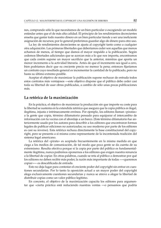 CAPÍTULO 12. MALINTERPRETAR EL COPYRIGHT: UNA SUCESIÓN DE ERRORES 82
nes, comprando sólo lo que necesitamos de un bien particular o escogiendo un modelo
estándar antes que el de más alta calidad. El principio de los rendimientos decrecientes
enseña que gastar todo nuestro dinero en un bien particular tiende a ser una ineﬁciente
asignación de recursos; por lo general preferimos guardar algo de dinero para otro uso.
La ley de rendimientos decrecientes se ajusta al copyright tanto como a cualquier
otra adquisición. Las primeras libertades que deberíamos ceder son aquellas que menos
echamos de menos, al tiempo que damos el mayor respaldo a la publicación. Según
cedemos libertades adicionales que se acercan más a lo que nos importa, encontramos
que cada cesión supone un mayor sacriﬁcio que la anterior, mientras que aporta un
menor incremento a la actividad literaria. Antes de que el incremento sea igual a cero,
bien podríamos decir que su creciente precio no merece la pena; entonces ﬁjaríamos
un contrato cuyo resultado general es incrementar la cantidad de lo publicado, pero no
hasta su último extremo posible.
Aceptar el objetivo de maximizar la publicación supone rechazar de entrada todos
estos contratos más ventajosos —este objetivo dispone que el público debe ceder casi
toda su libertad de usar obras publicadas, a cambio de sólo unas pocas publicaciones
más.
La retórica de la maximización
En la práctica, el objetivo de maximizar la producción sin que importe su coste para
la libertad se sustenta en la extendida retórica que asegura que la copia pública es ilegal,
ilegítima, injusta e intrínsecamente errónea. Por ejemplo, los editores llaman «piratas»
a la gente que copia, término difamatorio pensado para equiparar el intercambio de
información con tu vecina con el abordaje a un barco. (Este término difamatorio fue an-
teriormente usado por los autores para describir a los editores que encontraron formas
legales de publicar ediciones no autorizadas; su uso moderno por parte de los editores
es casi su reverso). Esta retórica rechaza directamente la base constitucional del copy-
right, pero se presenta a sí misma como representante de la incontestada tradición del
sistema legal americano.
La retórica del «pirata» es aceptada frecuentemente en la misma medida en que
ciega a los medios de comunicación, de tal modo que poca gente se da cuenta de su
extremismo. Resulta efectiva porque si la copia por parte del público es fundamental-
mente ilegítima, nunca podremos oponernos a los editores que exigen nuestra renuncia
a la libertad de copiar. En otras palabras, cuando se reta al público a demostrar por qué
los editores no deben recibir más poder, la razón más importante de todas —«queremos
copiar»— es descaliﬁcada de entrada.
Esto no deja lugar para contestar el creciente poder del copyright sin entrar en cues-
tiones secundarias. Por lo tanto la oposición actual a un mayor poder del copyright
alega exclusivamente cuestiones secundarias y nunca se atreve a alegar la libertad de
distribuir copias como un valor público legítimo.
En concreto, el objetivo de la maximización capacita los editores para argumen-
tar que «cierta práctica está reduciendo nuestras ventas —o pensamos que podría
 