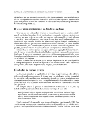 CAPÍTULO 12. MALINTERPRETAR EL COPYRIGHT: UNA SUCESIÓN DE ERRORES 83
reducirlas—, así que suponemos que reduce las publicaciones en una cantidad desco-
nocida, y que por lo tanto debe ser prohibida». Se nos lleva a la espantosa conclusión de
que el bien público se mide por las ventas de los editores: lo que es bueno para General
Media es bueno para EE.UU.
El tercer error: maximizar el poder de los editores
Una vez que los editores han obtenido el consentimiento para el objetivo estraté-
gico de maximizar la producción de publicaciones a cualquier coste, su próximo paso
es probar que esto obliga a otorgarles los mayores poderes posibles —haciendo que
el copyright cubra cualquier uso imaginable de una obra o aplicando cualquier otro
instrumento legal como las licencias «de sobre cerrado» para conseguir un efecto equi-
valente. Este objetivo, que impone la abolición del «uso razonable» y el «derecho sobre
la primera venta», está siendo objeto de presión en todos los niveles de gobierno ima-
ginables, desde los estados de los EE.UU. hasta los organismos internacionales.
Esta medida es erróneo porque las reglas estrictas de copyright obstruyen la crea-
ción de nuevas obras útiles. Por ejemplo, Shakespeare tomó prestados los argumentos
de algunas de sus obras teatrales de otras obras publicadas unas pocas décadas antes,
de modo que de haber estado en funcionamiento la actual legislación de copyright, sus
obras habrían sido ilegales.
Incluso si deseáramos el mayor grado posible de publicación, sin que importara
el costo para el público, maximizar el poder de los editores es una forma errónea de
conseguirlo. Como medio de promover el progreso, es autodestructivo.
Resultados de los tres errores
La tendencia actual en la legislación de copyright es proporcionar a los editores
poderes más amplios por periodos de tiempo cada vez más largos. La base conceptual
del copyright, en la medida en que resulta distorsionada por esta secuencia de errores,
rara vez ofrece una base para decir no. Los legisladores deﬁenden de boquilla la idea de
que el copyright sirve al público, mientras que en realidad dan a los editores cualquier
cosa que pidan.
Por ejemplo, esto es lo que dijo el senador Hatch al introducir la S. 483, una ley
dictada en 1995 que incrementa la duración del copyright 20 años más:
Creo que hemos llegado al punto de preguntarnos si la duración actual del copy-
right protege adecuadamente los intereses de los autores, y la cuestión correlativa
de si el tiempo de protección sigue proporcionando suﬁcientes incentivos para la
creación de nuevas obras.
Esta ley extendió el copyright para obras publicadas y escritas desde 1920. Este
cambio supuso una ganga para los editores, sin beneﬁcio posible para el público, dado
que ahora no hay modo de aumentar retroactivamente la cantidad de libros publicados
 