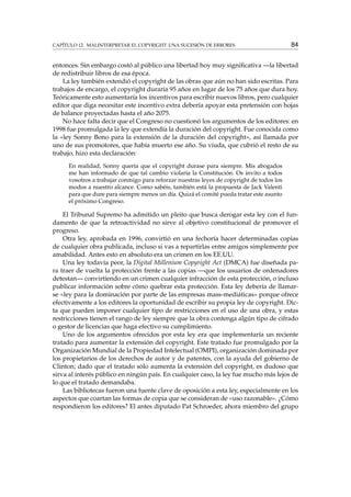 CAPÍTULO 12. MALINTERPRETAR EL COPYRIGHT: UNA SUCESIÓN DE ERRORES 84
entonces. Sin embargo costó al público una libertad hoy muy signiﬁcativa —la libertad
de redistribuir libros de esa época.
La ley también extendió el copyright de las obras que aún no han sido escritas. Para
trabajos de encargo, el copyright duraría 95 años en lugar de los 75 años que dura hoy.
Teóricamente esto aumentaría los incentivos para escribir nuevos libros, pero cualquier
editor que diga necesitar este incentivo extra debería apoyar esta pretensión con hojas
de balance proyectadas hasta el año 2075.
No hace falta decir que el Congreso no cuestionó los argumentos de los editores: en
1998 fue promulgada la ley que extendía la duración del copyright. Fue conocida como
la «ley Sonny Bono para la extensión de la duración del copyright», así llamada por
uno de sus promotores, que había muerto ese año. Su viuda, que cubrió el resto de su
trabajo, hizo esta declaración:
En realidad, Sonny quería que el copyright durase para siempre. Mis abogados
me han informado de que tal cambio violaría la Constitución. Os invito a todos
vosotros a trabajar conmigo para reforzar nuestras leyes de copyright de todos los
modos a nuestro alcance. Como sabéis, también está la propuesta de Jack Valenti
para que dure para siempre menos un día. Quizá el comité pueda tratar este asunto
el próximo Congreso.
El Tribunal Supremo ha admitido un pleito que busca derogar esta ley con el fun-
damento de que la retroactividad no sirve al objetivo constitucional de promover el
progreso.
Otra ley, aprobada en 1996, convirtió en una fechoría hacer determinadas copias
de cualquier obra publicada, incluso si vas a repartirlas entre amigos simplemente por
amabilidad. Antes esto en absoluto era un crimen en los EE.UU.
Una ley todavía peor, la Digital Millenium Copyright Act (DMCA) fue diseñada pa-
ra traer de vuelta la protección frente a las copias —que los usuarios de ordenadores
detestan— convirtiendo en un crimen cualquier infracción de esta protección, o incluso
publicar información sobre cómo quebrar esta protección. Esta ley debería de llamar-
se «ley para la dominación por parte de las empresas mass-mediáticas» porque ofrece
efectivamente a los editores la oportunidad de escribir su propia ley de copyright. Dic-
ta que pueden imponer cualquier tipo de restricciones en el uso de una obra, y estas
restricciones tienen el rango de ley siempre que la obra contenga algún tipo de cifrado
o gestor de licencias que haga efectivo su cumplimiento.
Uno de los argumentos ofrecidos por esta ley era que implementaría un reciente
tratado para aumentar la extensión del copyright. Este tratado fue promulgado por la
Organización Mundial de la Propiedad Intelectual (OMPI), organización dominada por
los propietarios de los derechos de autor y de patentes, con la ayuda del gobierno de
Clinton; dado que el tratado sólo aumenta la extensión del copyright, es dudoso que
sirva al interés público en ningún país. En cualquier caso, la ley fue mucho más lejos de
lo que el tratado demandaba.
Las bibliotecas fueron una fuente clave de oposición a esta ley, especialmente en los
aspectos que coartan las formas de copia que se consideran de «uso razonable». ¿Cómo
respondieron los editores? El antes diputado Pat Schroeder, ahora miembro del grupo
 