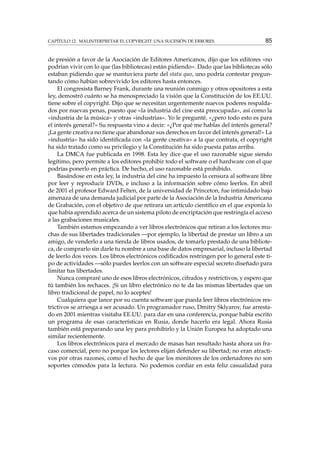 CAPÍTULO 12. MALINTERPRETAR EL COPYRIGHT: UNA SUCESIÓN DE ERRORES 85
de presión a favor de la Asociación de Editores Americanos, dijo que los editores «no
podrían vivir con lo que (las bibliotecas) están pidiendo». Dado que las bibliotecas sólo
estaban pidiendo que se mantuviera parte del statu quo, uno podría contestar pregun-
tando cómo habían sobrevivido los editores hasta entonces.
El congresista Barney Frank, durante una reunión conmigo y otros opositores a esta
ley, demostró cuánto se ha menospreciado la visión que la Constitución de los EE.UU.
tiene sobre el copyright. Dijo que se necesitan urgentemente nuevos poderes respalda-
dos por nuevas penas, puesto que «la industria del cine está preocupada», así como la
«industria de la música» y otras «industrias». Yo le pregunté, «¿pero todo esto es para
el interés general?» Su respuesta vino a decir: «¿Por qué me hablas del interés general?
¡La gente creativa no tiene que abandonar sus derechos en favor del interés general!» La
«industria» ha sido identiﬁcada con «la gente creativa» a la que contrata, el copyright
ha sido tratado como su privilegio y la Constitución ha sido puesta patas arriba.
La DMCA fue publicada en 1998. Esta ley dice que el uso razonable sigue siendo
legítimo, pero permite a los editores prohibir todo el software o el hardware con el que
podrías ponerlo en práctica. De hecho, el uso razonable está prohibido.
Basándose en esta ley, la industria del cine ha impuesto la censura al software libre
por leer y reproducir DVDs, e incluso a la información sobre cómo leerlos. En abril
de 2001 el profesor Edward Felten, de la universidad de Princeton, fue intimidado bajo
amenaza de una demanda judicial por parte de la Asociación de la Industria Americana
de Grabación, con el objetivo de que retirara un artículo cientíﬁco en el que exponía lo
que había aprendido acerca de un sistema piloto de encriptación que restringía el acceso
a las grabaciones musicales.
También estamos empezando a ver libros electrónicos que retiran a los lectores mu-
chas de sus libertades tradicionales —por ejemplo, la libertad de prestar un libro a un
amigo, de venderlo a una tienda de libros usados, de tomarlo prestado de una bibliote-
ca, de comprarlo sin darle tu nombre a una base de datos empresarial, incluso la libertad
de leerlo dos veces. Los libros electrónicos codiﬁcados restringen por lo general este ti-
po de actividades —sólo puedes leerlos con un software especial secreto diseñado para
limitar tus libertades.
Nunca compraré uno de esos libros electrónicos, cifrados y restrictivos, y espero que
tú también los rechaces. ¡Si un libro electrónico no te da las mismas libertades que un
libro tradicional de papel, no lo aceptes!
Cualquiera que lance por su cuenta software que pueda leer libros electrónicos res-
trictivos se arriesga a ser acusado. Un programador ruso, Dmitry Sklyarov, fue arresta-
do en 2001 mientras visitaba EE.UU. para dar en una conferencia, porque había escrito
un programa de esas características en Rusia, donde hacerlo era legal. Ahora Rusia
también está preparando una ley para prohibirlo y la Unión Europea ha adoptado una
similar recientemente.
Los libros electrónicos para el mercado de masas han resultado hasta ahora un fra-
caso comercial, pero no porque los lectores elijan defender su libertad; no eran atracti-
vos por otras razones, como el hecho de que los monitores de los ordenadores no son
soportes cómodos para la lectura. No podemos conﬁar en esta feliz casualidad para
 