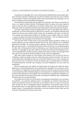 CAPÍTULO 12. MALINTERPRETAR EL COPYRIGHT: UNA SUCESIÓN DE ERRORES 87
La política de copyright tiene varias dimensiones independientes que pueden ajus-
tarse de forma separada. Después de encontrar el mínimo necesario para una vertiente
de esta política, todavía sería posible reducir otras dimensiones del copyright a la vez
que se mantiene el nivel de publicación deseado.
Una dimensión importante del copyright es su duración, que ahora se encuentra en
torno a un siglo de media. Reducir el monopolio sobre la copia a diez años, desde la
fecha en que una obra es publicada, sería un buen primer paso. Otro aspecto del copy-
right, que cubre la realización de obras derivadas, podría extenderse por más tiempo.
¿Por qué contar desde la fecha de publicación? Por que el copyright de las obras no
publicadas no limita directamente la libertad los lectores; que tengamos libertad para
copiar una obra es una cuestión inútil cuando aun no tenemos una copia. Así que dar
a los autores más tiempo para publicar un trabajo no hace ningún daño. Los autores
—que por lo general sí poseen el copyright antes de publicar— rara vez elegirán retrasar
la publicación sólo para alejar el ﬁn del plazo del copyright.
¿Por qué diez años? Porque esta es una propuesta segura; podemos conﬁar en el
terreno práctico que esta reducción tendrá, hoy en día, poco impacto en la viabilidad
general de la edición. En muchos medios y géneros, las obras de éxito son muy renta-
bles unos pocos años, y normalmente incluso las obras de éxito ya no se editan pasados
los diez años. Incluso para las obras de referencia, cuya vida útil puede ser de muchas
décadas, el copyright de diez años debería de bastar: las ediciones actualizadas se lan-
zan con regularidad y muchos lectores comprarán la última versión con copyright antes
que copiar una versión de dominio público con diez años de antigüedad.
Diez años todavía puede ser más tiempo del necesario; una vez que las cosas se
estabilicen, podremos probar mayores reducciones para ajustar el sistema. En una me-
sa redonda sobre copyright durante una convención literaria, en la que yo propuse el
plazo de diez años, un famoso escritor de fantasía que se sentaba junto a mí protes-
tó vehementemente, diciendo que cualquier cosa que sobrepasara los cinco años era
intolerable.
Pero no tenemos por qué aplicar el mismo lapso de tiempo para todas las obras.
Mantener la uniformidad extrema de las políticas de copyright no es crucial para el in-
terés público y la legislación de copyright ya incluye muchas excepciones para medios
y usos especíﬁcos. Sería estúpido pagar por cada proyecto de autopista al precio de los
proyectos más difíciles y en las regiones más caras del país; es igualmente estúpido «pa-
gar» por todo tipo de arte el precio más alto, en términos de libertad, que consideramos
necesario para un caso determinado.
Así, quizás las novelas, los diccionarios, los programas informáticos, las canciones,
las sinfonías y las películas deberían tener un copyright con distintas duraciones, de
modo que podamos reducir la duración en cada tipo de obra a lo que sea necesario
para ese tipo de obras se publiquen. Quizá las películas con duración mayor de una
hora podrían tener un copyright de 20 años, debido a los costes de producción. En mi
propio campo, la programación informática, tres años deberían bastar, dado que los
ciclos de un producto son incluso más cortos.
 