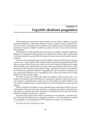 Capítulo 15
Copyleft: idealismo pragmático
1
Toda decisión que una persona toma entronca con sus valores y objetivos. La gente
pude tener objetivos y valores muy distintos: la fama, el dinero, el amor, la superviven-
cia, la diversión y la libertad sólo son algunos de los objetivos que una buena persona
puede tener. Cuando el objetivo también es ayudar a los otros y a uno mismo, lo llama-
mos idealismo.
Mi trabajo con el software libre está motivado por un objetivo idealista: difundir la
libertad y la cooperación. Quiero promover la difusión del software libre, sustituyendo
al software propietario que prohíbe la cooperación, para de este modo mejorar nuestra
sociedad.
Esa es la razón principal de que la Licencia Pública General de GNU esté escrita tal y
como lo está —como copyleft. Todo código añadido a programas protegidos por la GPL
debe ser software libre, incluso si se coloca en un archivo separado. Hago que mi código
esté disponible como software libre y no como software propietario, para animar a otra
gente que escribe software a que también lo haga. Supongo que como los desarrollado-
res de software propietario utilizan el copyright para que no podamos compartir, los
que cooperamos podemos usar el copyright para dar a otros que cooperan una ventaja
propia: la de usar nuestro código.
No todos los que usan GNU GPL tienen este objetivo. Hace muchos años, a un
amigo mío le pidieron que redistribuyera un programa copyleft en condiciones que no
eran copyleft, y respondió más o menos así: «A veces trabajo con software libre y otras
con software propietario pero cuando trabajo con software propietario, espero que me
paguen».
Quería compartir su trabajo con una comunidad que compartiese software, pero no
veía ninguna razón para hacer una donación a un negocio que fabrica productos fuera
del alcance de nuestra comunidad. Su objetivo era diferente del mío, pero decidió que
GNU GPL también era útil para su objetivo.
Si quieres lograr algo en este mundo, el idealismo no es suﬁciente —necesitas esco-
ger un método que funcione para conseguir tu objetivo—. En otras palabras, necesitas
ser «pragmático». ¿Es pragmática la GPL? Echemos un vistazo a sus resultados.
1
Este artículo fue escrito originalmente en 1998.
95
 