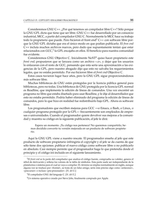 CAPÍTULO 15. COPYLEFT: IDEALISMO PRAGMÁTICO 96
Consideremos GNU C++. ¿Por qué tenemos un compilador libre C++? Sólo porque
la GNU GPL dicta que tiene que ser libre. GNU C++ fue desarrollado por un consorcio
industrial, MCC, a partir del compilador GNU C. Normalmente la MCC hace su trabajo
todo lo propietario que puede. Pero hicieron el front end2 C++ con software libre por-
que la GNU GPL dictaba que era el único modo en que podían publicarlo. El fron end
C++ incluía muchos archivos nuevos, pero dado que supuestamente tenían que estar
relacionados con GCC,3 la GPL encajaba en ellos. El beneﬁcio para nuestra comunidad
fue evidente.
Consideremos GNU Objective C. Inicialmente NeXT4 quiso hacer propietario este
front end; propusieron que se lanzara como un archivo «.o», y dejar que los usuarios
lo enlazaran con el resto de GCC, pensando que esta sería una aproximación a las exi-
gencias de la GPL, pero nuestro abogado dijo que esto no salvaba los requerimientos
legales, que no estaba permitido. Por eso hicieron libre el front end Objective C.
Estos casos tuvieron lugar hace años, pero la GNU GPL sigue proporcionándonos
más software libre.
Muchas bibliotecas de GNU están protegidas por la licencia pública general para
bibliotecas, pero no todas. Una biblioteca de GNU protegida por la licencia GPL normal
es Readline, que implementa la edición de líneas de comandos. Una vez encontré un
programa no libre que estaba diseñado para usar Readline, y le dije al desarrollador que
esto no estaba permitido. Podría haber eliminado del programa la edición de líneas de
comandos, pero lo que hizo en realidad fue redistribuirlo bajo GPL. Ahora es software
libre.
Los programadores que escriben mejoras para GCC —o Emacs, o Bash, o Linux, o
cualquier programa protegido por la GPL— frecuentemente son empleados de empre-
sas o universidades. Cuando el programador quiere devolver sus mejoras a la comuni-
dad y muestra su código en la siguiente publicación, el jefe le dirá:
Espera un momento. ¡Tu código nos pertenece! No queremos compartirlo; he-
mos decidido convertir tu versión mejorada en un producto de software propieta-
rio.
Aquí la GNU GPL viene a nuestro rescate. El programador enseña al jefe que este
producto de software propietario infringiría el copyright y el jefe se da cuenta de que
sólo tiene dos opciones: publicar el nuevo código como software libre o no publicarlo
en absoluto. Casi siempre permite que el programador haga lo que pretendía desde el
principio y el código irá incluido en el siguiente lanzamiento.
2
El front end es la parte del compilador que analiza el código fuente, comprueba su validez, genera el
árbol de derivación y rellena los valores de la tabla de símbolos. Esta parte suele ser independiente de la
plataforma o sistema para el cual se vaya a compilar. EL término se emplea normalmente en inglés, aunque
alguna vez se traduce por «frontal», se trata de un falso amigo, sería más preciso algo como «antecesor»,
«precursor» o incluso «pre-procesador». [N. del E.]
3
El compilador GNU del lenguaje C. [N. del E.]
4
Un sistema operativo creado por Steve Jobs, ﬁnalmente comprado por Apple.
 