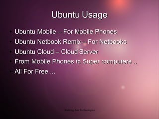 Ubuntu Usage
●   Ubuntu Mobile – For Mobile Phones
●   Ubuntu Netbook Remix – For Netbooks
●   Ubuntu Cloud – Cloud Server
●   From Mobile Phones to Super computers ..
●   All For Free ...




                       Walking Ants Technologies
 