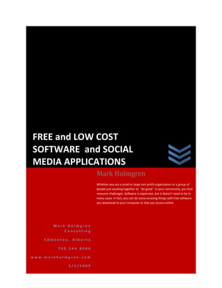 FREE and LOW COST
SOFTWARE and SOCIAL
MEDIA APPLICATIONS
                        Mark Holmgren
                        Whether you are a small or large non profit organization or a group of
                        people just working together to ``do good`` in your community, you face
                        resource challenges. Software is expensive, but it doesn’t need to be in
                        many cases. In fact, you can do some amazing things with free software
                        you download to your computer or that you access online.




       Mark Holmgren
           Consulting

    Edmonton, Alberta

         780.244.8686

www.markholmgren.com

            1/1/2009
 