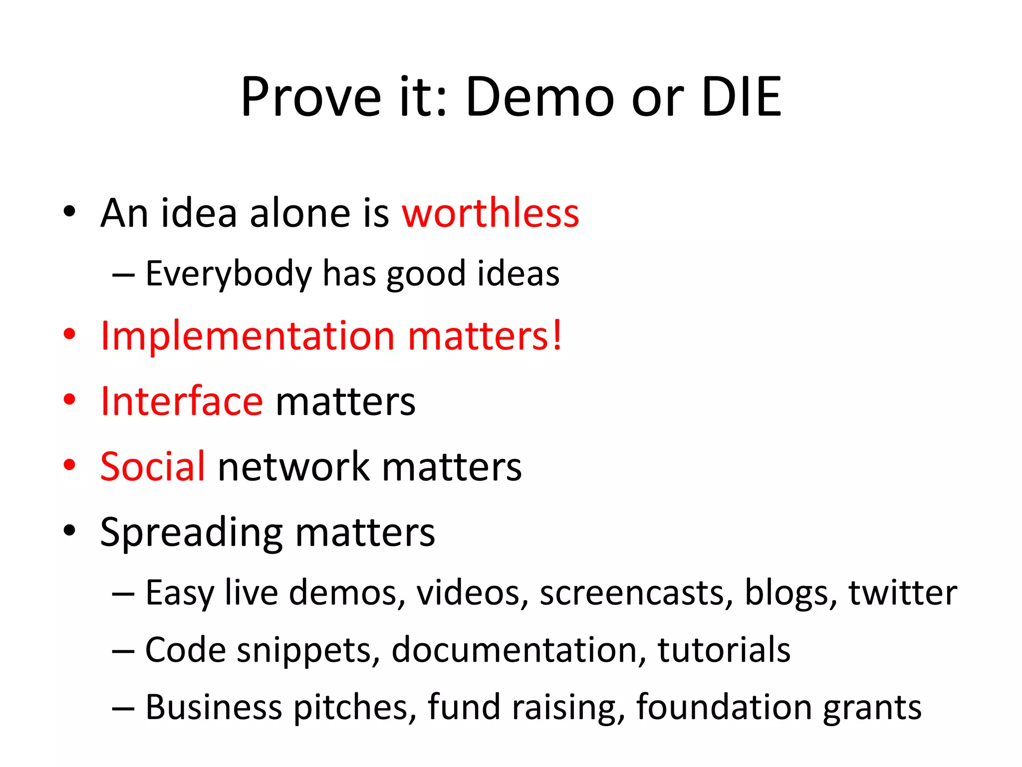 Prove it: Demo or DIEAn idea alone is worthlessEverybody has good ideasImplementation matters!Interface mattersSocial network mattersSpreading mattersEasy live demos, videos, screencasts, blogs, twitterCode snippets, documentation, tutorialsBusiness pitches, fund raising, foundation grants