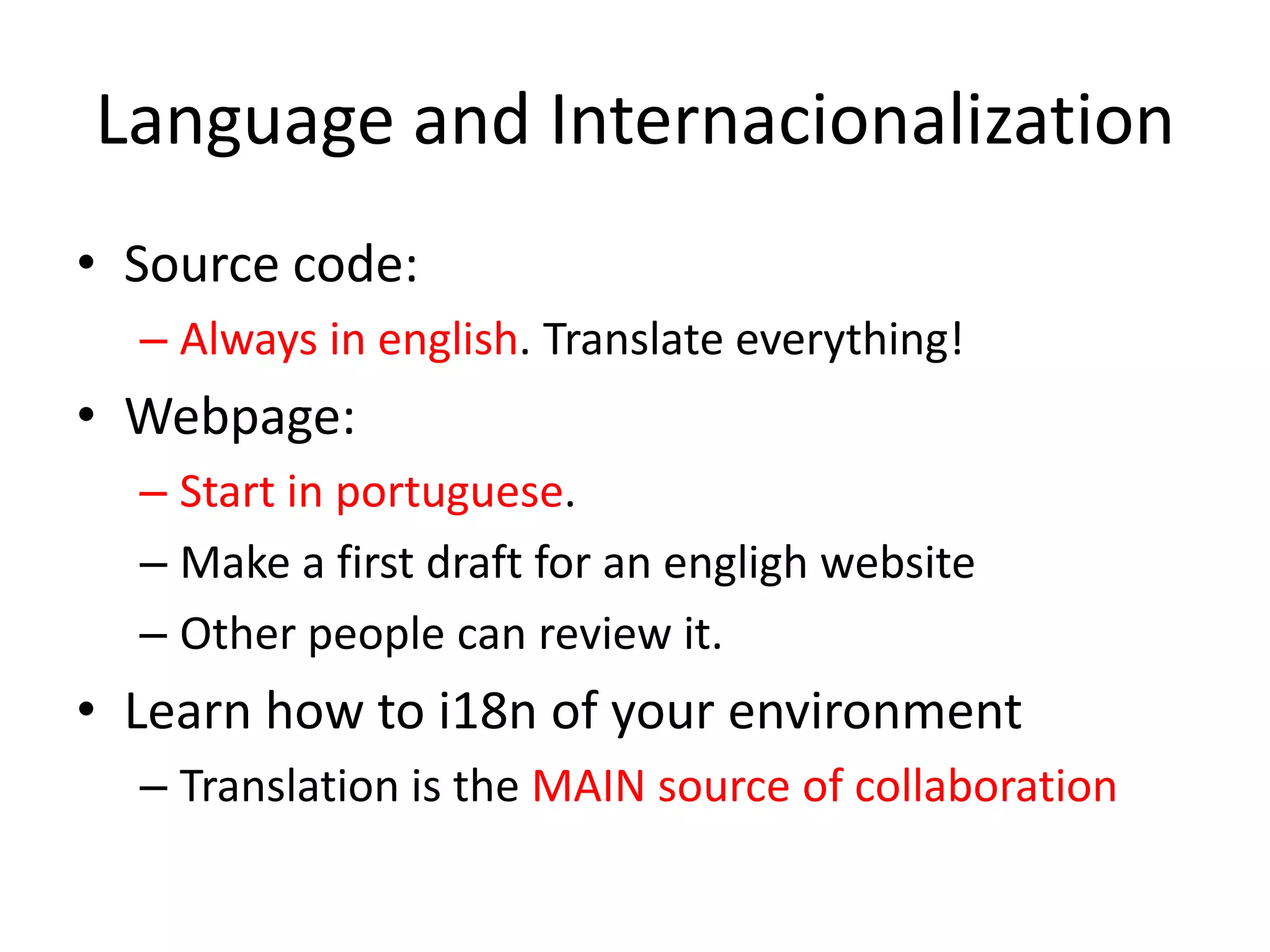 Language and InternacionalizationSource code: Always in english. Translate everything!Webpage: Start in portuguese. Make a first draft for an engligh website Other people can review it. Learn how to i18n of your environmentTranslation is the MAIN source of collaboration