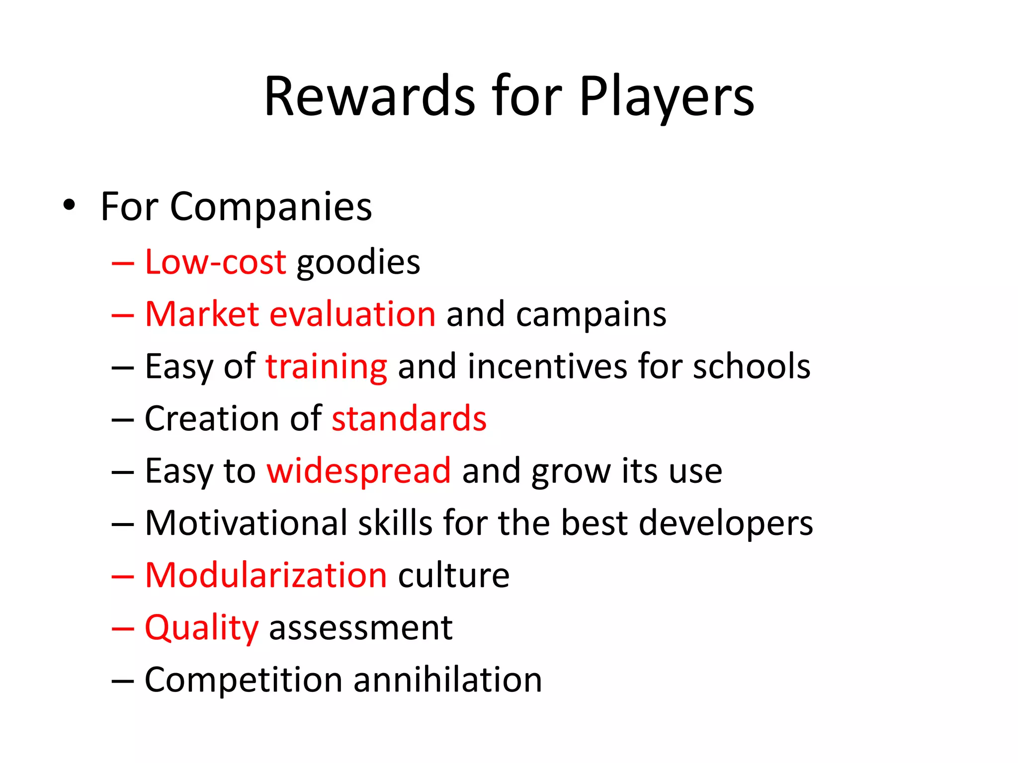 Rewards for PlayersFor CompaniesLow-cost goodiesMarket evaluation and campainsEasy of training and incentives for schoolsCreation of standardsEasy to widespread and grow its useMotivational skills for the best developersModularization cultureQuality assessmentCompetition annihilation 