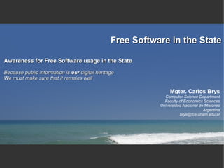 Free Software in the State

Awareness for Free Software usage in the State

Because public information is our digital heritage
We must make sure that it remains well

                                                                Mgter. Carlos Brys
                                                             Computer Science Department
                                                             Faculty of Economics Sciences
                                                           Universidad Nacional de Misiones
                                                                                  Argentina
                                                                     brys@fce.unam.edu.ar
 