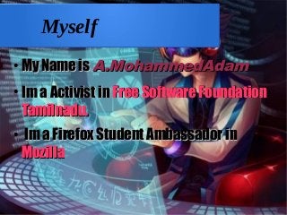 Myself
●
My Name isMy Name is A.MohammedAdamA.MohammedAdam
●
Im a Activist inIm a Activist in Free Software FoundationFree Software Foundation
Tamilnadu.Tamilnadu.
●
Im a Firefox Student Ambassador inIm a Firefox Student Ambassador in
MozillaMozilla
 